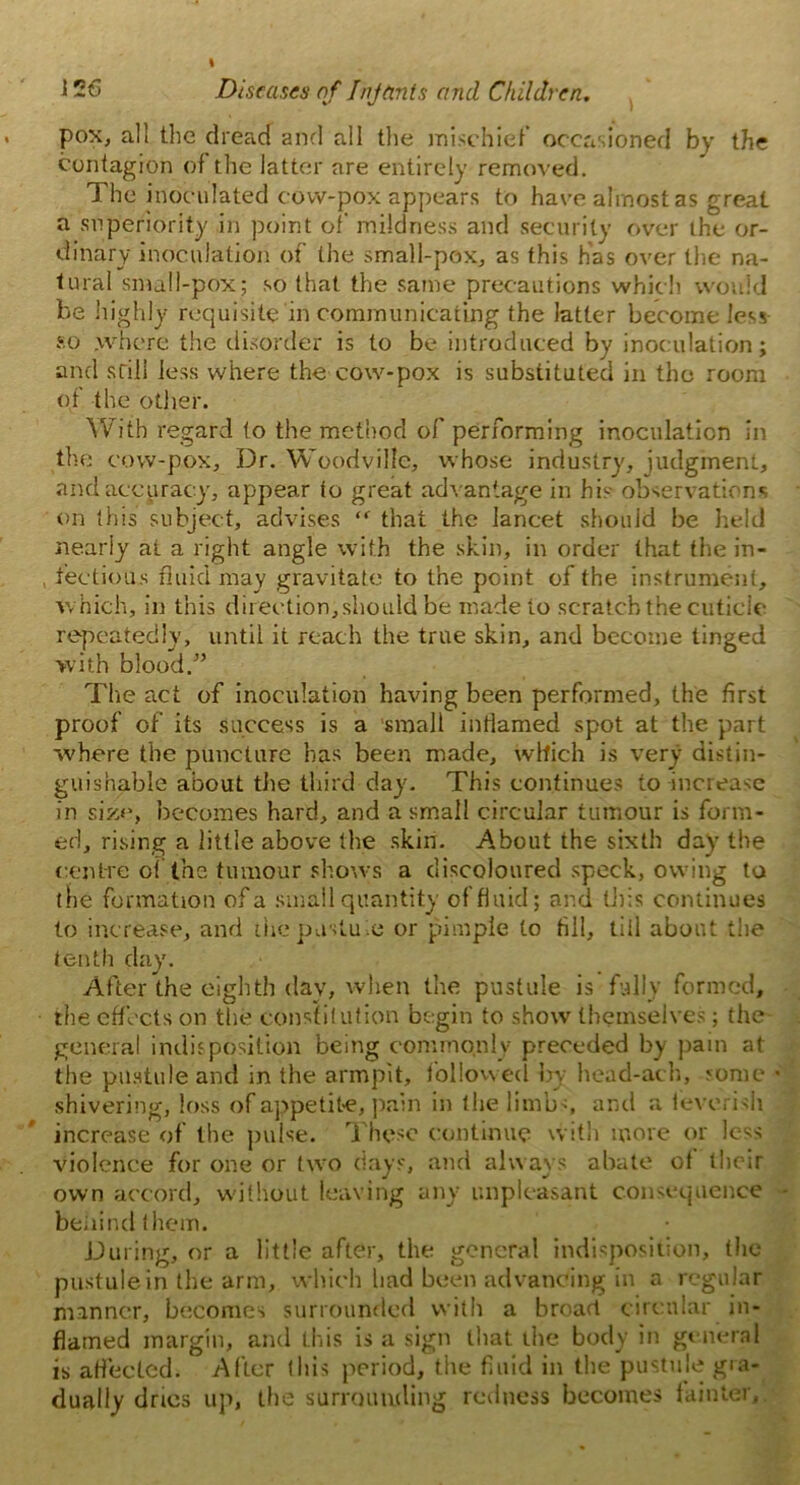 pox, all the dread and all the mischief occasioned by the contagion of the latter are entirely removed. The inoculated cow-pox appears to have almost as great a superiority in point of mildness and security over the or- dinary inoculation of the small-pox, as this has over the na- tural small-pox; so that the same precautions which would be highly requisite in communicating the latter become less so where the disorder is to be introduced by inoculation; and still less where the cow-pox is substituted in the room of the other. With regard to the method of performing inoculation in the cow-pox. Dr. Woodville, whose industry, judgment, and accuracy, appear to great advantage in his observations on this subject, advises <r that the lancet should be held nearly at a right angle with the skin, in order that the in- , fectious fluid may gravitate to the point of the instrument, which, in this direction, should be made to scratch the cuticic repeatedly, until it reach the true skin, and become tinged with blood/’ The act of inoculation having been performed, the first proof of its success is a small iniiamed spot at the part where the puncture has been made, which is very distin- guishable about the third day. This continues to increase in size, becomes hard, and a small circular tumour is form- ed, rising a little above the skin. About the sixth day the centre oi the tumour shows a discoloured speck, owing to the formation of a small quantity of fluid; and tills continues to increase, and ihepustuie or pimple to fill, tiil about the tenth day. After the eighth dav, when the pustule is fully formed, the effects on the constitution begin to show themselves; the general indisposition being commonly preceded by pain at the pustule and in the armpit, followed by head-ach, some shivering, loss of appetite, pain in the limbs, and a feverish increase of the pulse. These continue with more or less violence for one or two days, and always abate of their own accord, without leaving any unpleasant consequence behind them. During, or a little after, the general indisposition, the pustule in the arm, which had been advancing in a regular manner, becomes surrounded with a broad circular in- flamed margin, and this is a sign that the body in general is affected. After this period, the fluid in the pustule gra- dually dries up, the surrounding redness becomes fainter.