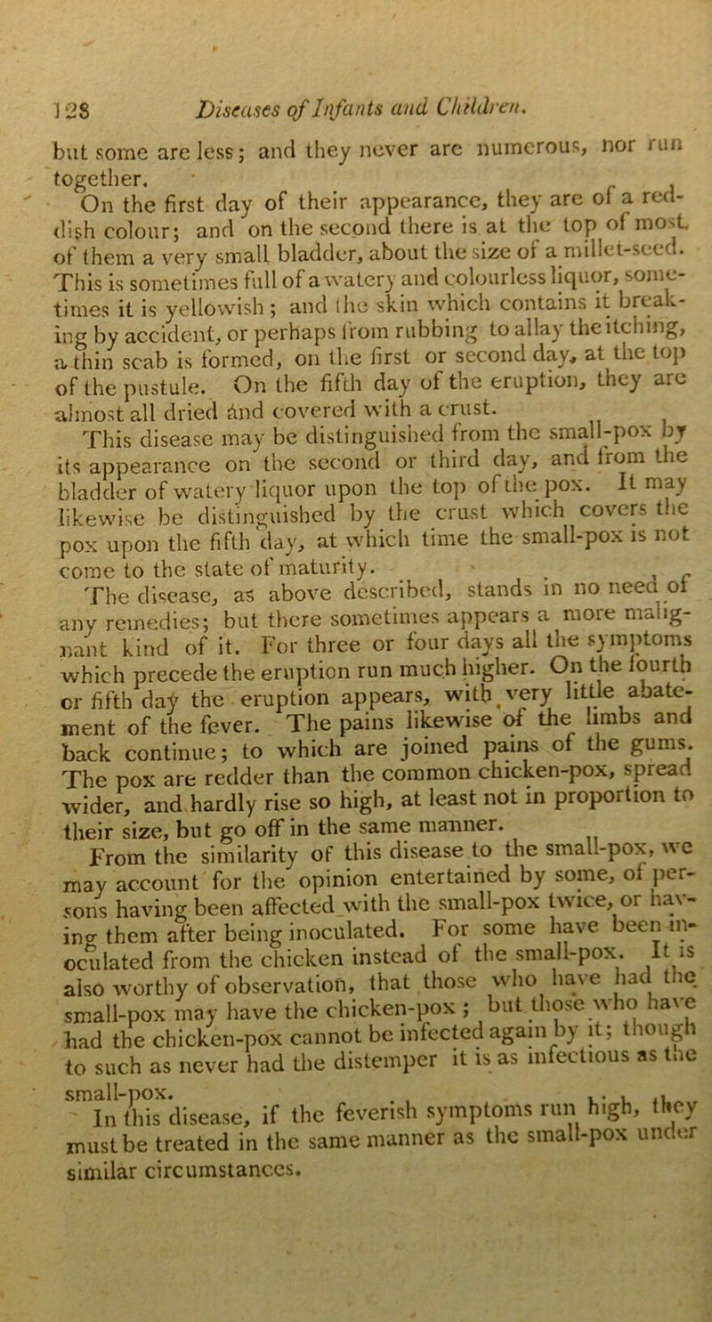 but some are less; and they never are numerous, nor run together. ■ On the first day of their appearance, they are of a red- dish colour; and on the second there is at the top of most, of them a very small bladder, about the size of a millet-seed. This is sometimes full of a watery and colourless liquor, some- times it is yellowish ; and the skin which contains it break- ing by accident, or perhaps from rubbing to alia) theitching, a thin scab is formed, on the first or second day, at the top of the pustule. On the fifth day of the eruption, they are almost all dried hnd covered with a crust. This disease may be distinguished from the small-pox by its appearance on the second or third day, and from the bladder of watery liquor upon the top of the pox. It may likewise be distinguished by the crust which covers the pox upon the fifth day, at which time the small-pox is not come to the state of maturity. . , ~ The disease, as above described, stands in no neea oi any remedies; but there sometimes appears a more malig- nant kind of it. For three or four days all the symptoms which precede the eruption run much higher. On the fourth or fifth day the eruption appears, with .very little abate- ment of the fever. The pains likewise of the limbs and back continue; to which are joined pains of the gums. The pox are redder than the common chicken-pox, spread wider, and hardly rise so high, at least not in proportion to their size, but go off in the same manner. From the similarity of this disease to the smal.-pox, wc may account for the opinion entertained by some, of per- sons having been affected with the small-pox twice, or hav- ino- them after being inoculated. For some have been in- oculated from the chicken instead of the small-pox. It is also worthy of observation, that those who have had t ic small-pox may have the chicken-pox ; but those who have had the chicken-pox cannot be infected again by it; though to such as never had the distemper it is as infectious as the small-pox. ... , In this disease, if the feverish symptoms run high, they must be treated in the same manner as the small-pox under similar circumstances.