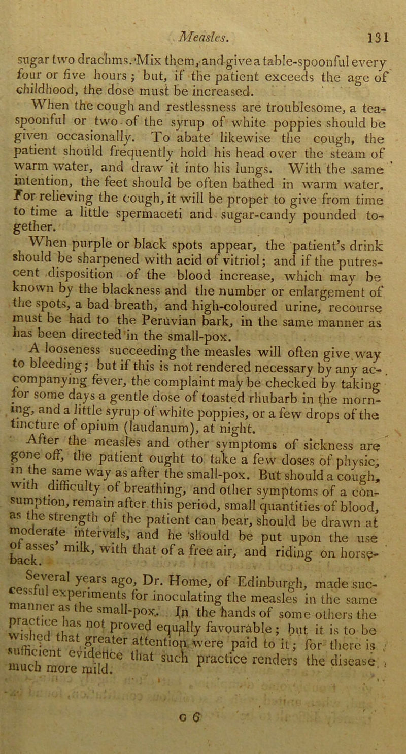 sugar two drachms.’Mix them,andgivea table-spoonful every four or five hours; but, if the patient exceeds the age of childhood, the dose must be increased. When the cough and restlessness are troublesome, a tea- spoonful or two-of the syrup of white poppies should be given occasionally. To abate likewise the cough, the patient should frequently hold his head over the steam of warm water, and draw it into his lungs. With the same intention, the feet should be often bathed in warm water. For relieving the cough, it will be proper to give from time to time a little spermaceti and sugar-candy pounded to- When purple or black spots appear, the patient’s drink should be sharpened with acid of vitriol; and if the putres- cent disposition of the blood increase, which may be known by the blackness and the number or enlargement of the spots, a bad breath, and high-coloured urine, recourse must be had to the Peruvian bark, in the same manner as lias been directed in the small-pox. A looseness succeeding the measles will often give.way to bleeding; but if this is not rendered necessary by any ac- companying fever, the complaint may be checked by taking for some days a gentle dose of toasted rhubarb in (he morn- ing, and a little syrup of white poppies, or a few drops of the tincture of opium (laudanum), at night. After the measles and other symptoms of sickness are gone off, the patient ought to take a few doses of physic, m the same way as after the small-pox. But should a cough, with difficulty of breathing, and other symptoms of a con- sumption, remain after this period, small quantities of blood, as the strength of the patient can bear, should be drawn at moderate intervals, and he should be put upon the use backSeS with ^at °f a free air, and riding on hors?- „fl\ieral ye-ars aS°’ Dr- Home’ of Edinburgh, made sue- U exPeriments for inoculating the measles in the same nr. ?er 1 le smaU-pox„ Jn the hands of some others the wislJd^W n0t pl'0ved e(luf% favourable; but it is to be m greater attention were paid to it; for there is muchmorTmdd?6 lll£“ SUt1’ practice renders the tliscase