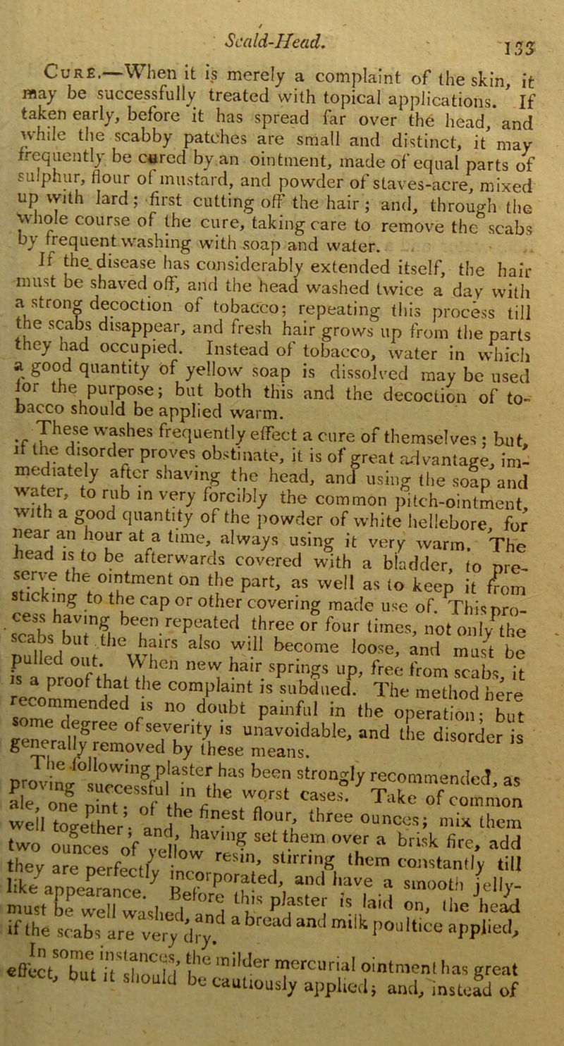 I S3 Cure.—When it is merely a complaint of the skin, it may be successfully treated with topical applications. If taken early, before it has spread far over the head, and while the scabby patches are small and distinct, it may frequently be cured by an ointment, made of equal parts of sulphur, flour o( mustard, and powder of staves-acre, mixed up with lard; first cutting off the hair ; and, through the whole course of the cure, taking care to remove the scabs b\ frequent washing with soap and water. If the. disease has considerably extended itself, the hair must be shaved off, and the head washed twice a day with a strong decoction of tobacco; repeating this process till he scabs disappear, and fresh hair grows up from the parts they had occupied. Instead of tobacco, water in which a good quantity of yellow soap is dissolved may be used lor the purpose; but both this and the decoction of to- Dacco should be applied warm. JhT WasheS frequently effect a cure of themselves; but, d the disorder proves obstinate, it is of great advantage, im- mediately after shaving the head, and using the soap and water, to rub in very forcibly the common pitch-ointment, with a good quantity of the powder of white hellebore, for near an hour at a time, always using it very warm. The head is to be afterwards covered with a bladder, to pre- the,°'nutmenton part, as well as to keep it from lckmg to the cap or other covering made use of. Thispro- ’ sTabs bulTl bePn rePc;ated e or four times, notonlyPthe pulledo.tm ° u 'U b6C0me loose’ and must ne[ ba,r.sPrings up, free from scabs, it r JLP } he comP,aint 15 subdued. The method here recommemlecl 1S no doubt painful in the operation- but me degree of severity is unavoidable, and the disorder is generally removed by these means. ___ 10 wmg plaster has been strongly recommended as ale,' one pi^T'of^th'1^16 WflQrSt Cases* Take of common well together’- and e,fineSt flour/ three ounces; mix them two ounces of wdlo aV,n? Set1?ie.m OVer a brisk fire, add they are perfectly inT flirn% thera constantly till t P!fSteI h laid on 'beJhe!fi if the scabs are‘very dry' 3 brU“d and milk Poultice applied, JcZZt ifSd bm’railder rrcurial ointmmt h* sreat ' DutUsll0uld be cautiously applied} and/instead of