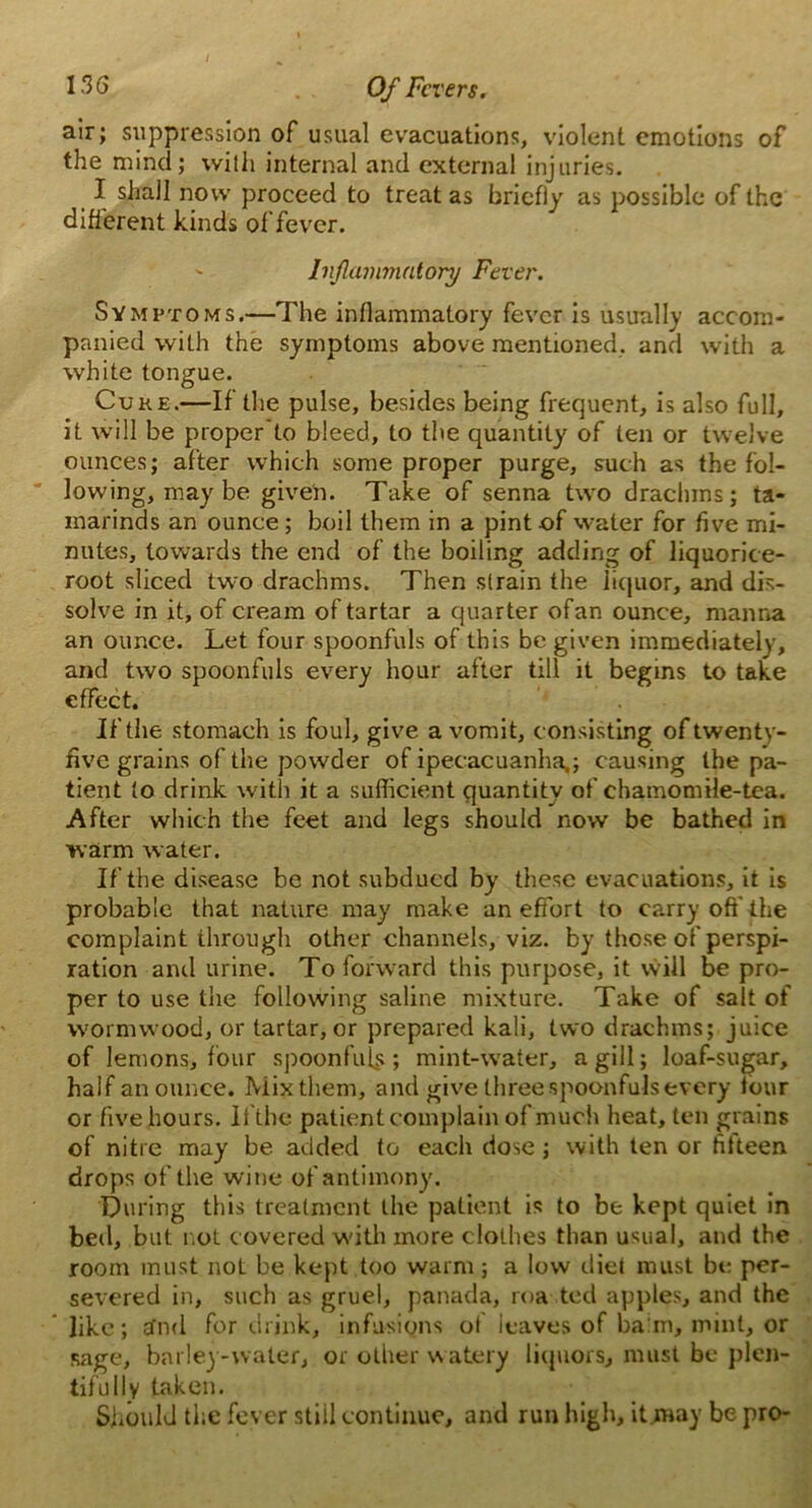 air; suppression of usual evacuations, violent emotions of the mind; with internal and external injuries. I shall now proceed to treat as briefly as possible of the different kinds of fever. Inflammatory Fever. Symptoms.—The inflammatory fever is usually accom- panied with the symptoms above mentioned, and with a white tongue. Cuke.—If the pulse, besides being frequent, is also full, it will be proper to bleed, to the quantity of ten or twelve ounces; after which some proper purge, such as the fol- lowing, may be given. Take of senna two drachms; ta- marinds an ounce; boil them in a pint of water for five mi- nutes, towards the end of the boiling adding of liquorice- root sliced two drachms. Then slrain the liquor, and dis- solve in it, of cream of tartar a quarter ofan ounce, manna an ounce. Let four spoonfuls of this be given immediately, and two spoonfuls every hour after till it begins to take effect. If the stomach is foul, give a vomit, consisting oftwenty- five grains of the powder of ipecacuanha,; causing the pa- tient to drink with it a sufficient quantity of chamomile-tea. After which the feet and legs should now be bathed in warm water. If the disease be not subdued by these evacuations, it is probable that nature may make an effort to carry off the complaint through other channels, viz. by those of perspi- ration anil urine. To forward this purpose, it will be pro- per to use the following saline mixture. Take of salt of wormwood, or tartar, or prepared kali, two drachms; juice of lemons, four spoonfuls; mint-water, a gill; loaf-sugar, half an ounce. Mix them, and give three spoonfuls every tour or five hours. lithe patient complain of much heat, ten grains of nitre may be added to each dose; with ten or fifteen drops of the wine of antimony. During this treatment the patient is to be kept quiet in bed, but rot covered with more clothes than usual, and the room must not be kept too warm; a low diet must be per- severed in, such as gruel, panada, roa ted apples, and the like; efnd for drink, infusions ol leaves of ba:m, mint, or sage, barley-water, or other watery liquors, must be plen- tifully taken. Should the fever still continue, and run high, itjmay be pro-