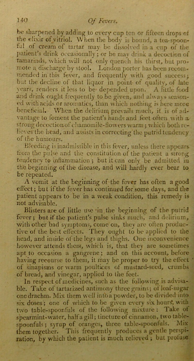 bo sharpened by adding to every cup ten or fifteen drops or the elixir of vitriol. When the body is bound, a tea-spoon- ful of cream of tartar may be dissolved in a cup of the patient’s drink occasionally; or he may drink, a decoction of tamarinds, which will not only quench his thirst, but pro- mote a_ discharge by stool. London porter has been recom- mended in this fever, and frequently with good success; but the decline of that liquor in point of quality, of late years, renders it less to be depended upon. A little food and drink ought frequently to be given, and always season- ed with acids or aromatics, than which nothing is here more beneficial. When the delirium prevails much, it is of ad- vantage to foment the patient’s hands and feet often with a strong decoction of chamomile-flowers warm; which both re- heves the head, and assists in correcting’the putrid tendency of the humours. Bleeding is inadmissible in this fever, unless (here appears from the pulse and the constitution of the patient a strong tendency to inflammation ; but it can only, be admitted in the beginning of the disease, and will hardly ever bear to be repeated. A vomit at the beginning of the fever has often a good effect; but if the fever has continued for some clays, and the patient appears to be in a weak condition, this remedy is not advisable. Blisters are of little use'in the beginning of the purrid fever; but if the patient’s pulse sinks much, and delirium, with other bad symptoms, come on, they are often produc- tive of the best effects. They ought to be applied to the head, and inside of the legs and thighs. One inconvenience however attends them, which is, that they are sometimes apt to occasion a gangrene; and on this account, before having recourse to them, it may be proper to try the effect of sinapisms or warm poultices of mustard-seed, crumbs of bread, and vinegar, applied to the feet. In respect of medicines, such as the following is advisa- ble. Take of tartarized antimony three grains; ofloaf-sugar one drachm. Mix them well info a powder, to be divided into six doses; one of which to be given every six hour?, with two table-spoonfuls of the following mixture : Take ot spearmint-water, half a gill; tincture of cinnamon, two table- spoonfuls; syrup of oranges, three table-spoonfuls. ‘Mix them together. This frequently produces a gentle perspi- ration, by which the patient is much relieved ; but prolusc