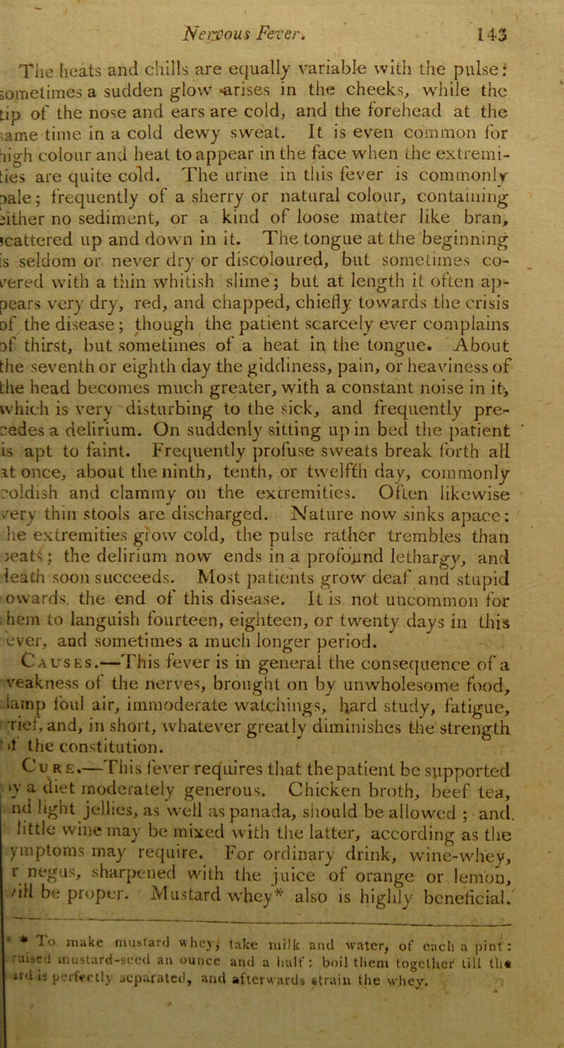 i The heats and chills are equally variable with the pulse: sometimes a sudden glow -arises in the cheeks, while the Lip of the nose and ears are cold, and the forehead at the ,ame time in a cold dewy sweat. It is even common for ligh colour and heat to appear in the face when the extremi- ties are quite cold. The urine in this fever is commonly Dale; frequently of a sherry or natural colour, containing either no sediment, or a kind of loose matter like bran, scattered up and down in it. The tongue at the beginning is seldom or never dry or discoloured, but sometimes co- hered with a thin whitish slime; but at length it often ap- pears very dry, red, and chapped, chiefly towards the crisis of the disease; though the patient scarcely ever complains of thirst, but sometimes of a heat in the tongue. About the seventh or eighth day the giddiness, pain, or heaviness of the head becomes much greater, with a constant noise in it-, which is very disturbing to the sick, and frequently pre- cedes a delirium. On suddenly sitting up in bed the patient is apt to faint. Frequently profuse sweats break forth all it once, about the ninth, tenth, or twelfth day, commonly coldish and clammy on the extremities. Often likewise very thin stools are discharged. Nature now sinks apace: he extremities grow cold, the pulse rather trembles than ieats; the delirium now ends in a profound lethargy, and teach soon succeeds. Most patients grow deaf and stupid owards, the end of this disease. It is not uncommon for diem to languish fourteen, eighteen, or twenty days in this ever, aud sometimes a much longer period. Causes.—This fever is in general the eonsequence of a veakness of the nerves, brought on by unwholesome food, lamp foul air, immoderate watchings, hard study, fatigue, ■riel, and, in short, whatever greatly diminishes the strength 4 the constitution. Cure.—This fever requires that thepatient be supported »y a diet moderately generous. Chicken broth, beef tea, nd light jellies, as well as panada, should be allowed ; and. little wine may be mixed with the latter, according as the ymptoms may require. For ordinary drink, wine-whey, r negus, sharpened with the juice of orange or lemon, /ill be proper. Mustard whey* also is highly beneficial. * To make mustard whey, take milk and water, of each a pint: uised mustard-seed au ounce and a half: boil them together till th« «d is perfectly separated, and afterw ards strain the whey.