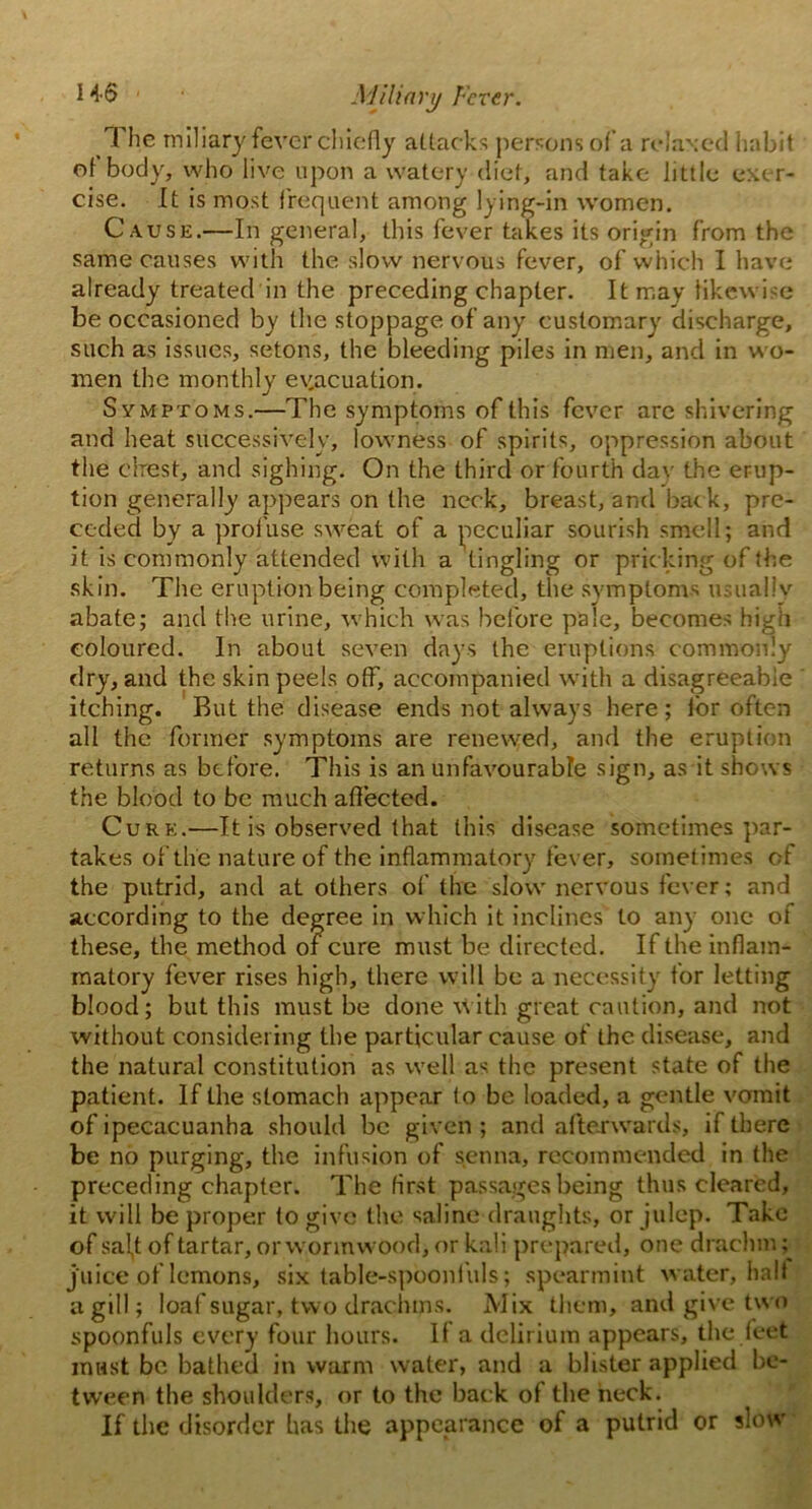 1 he miliary fever chiefly attac ks persons of a relaxed habit of body, who live upon a watery diet, and take little exer- cise. It is most frequent among lying-in women. Cause.—In general, this fever takes its origin from the same causes with the slow nervous fever, of which I have already treated in the preceding chapter. It may likewise be occasioned by the stoppage of any customary discharge, such as issues, setons, the bleeding piles in men, and in wo- men the monthly evacuation. Symptoms.—The symptoms of this fever are shivering and heat successively, lowness of spirits, oppression about the ehrest, and sighing. On the third or fourth day the erup- tion generally appears on the neck, breast, and back, pre- ceded by a profuse sweat of a peculiar sourish smell; and it is commonly attended with a tingling or pricking of the skin. The eruption being completed, the symptoms usually abate; and the urine, which was before pale, becomes high coloured. In about seven days the eruptions commonly dry, and the skin peels off, accompanied with a disagreeable itching. Rut the disease ends not always here ; for often all the former symptoms are renewed, and the eruption returns as before. This is an unfavourable sign, as it shows the blood to be much affected. Cure.—It is observed that this disease sometimes par- takes of the nature of the inflammatory fever, sometimes of the putrid, and at others of the slow nervous fever; and according to the degree in which it inclines to any one of these, the method of cure must be directed. If the inflam- matory fever rises high, there will be a necessity tor letting blood; but this must be done with great caution, and not without considering the particular cause of the disease, and the natural constitution as well as the present state of the patient. If the stomach appear to be loaded, a gentle vomit of ipecacuanha should be given ; and afterwards, if there be no purging, the infusion of senna, recommended in the preceding chapter. The first passages being thus cleared, it will be proper fo give the saline draughts, or julep. Take of sal,t of tartar, or wormwood, or kali prepared, one drachm ; juice of lemons, six table-spoonfuls; spearmint water, halt a gill; loaf sugar, two drachms. Mix them, and give two spoonfuls every four hours. If a delirium appears, the feet must be bathed in warm water, and a blister applied be- tween the shoulders, or to the back of the neck. If the disorder has the appearance of a putrid or slow