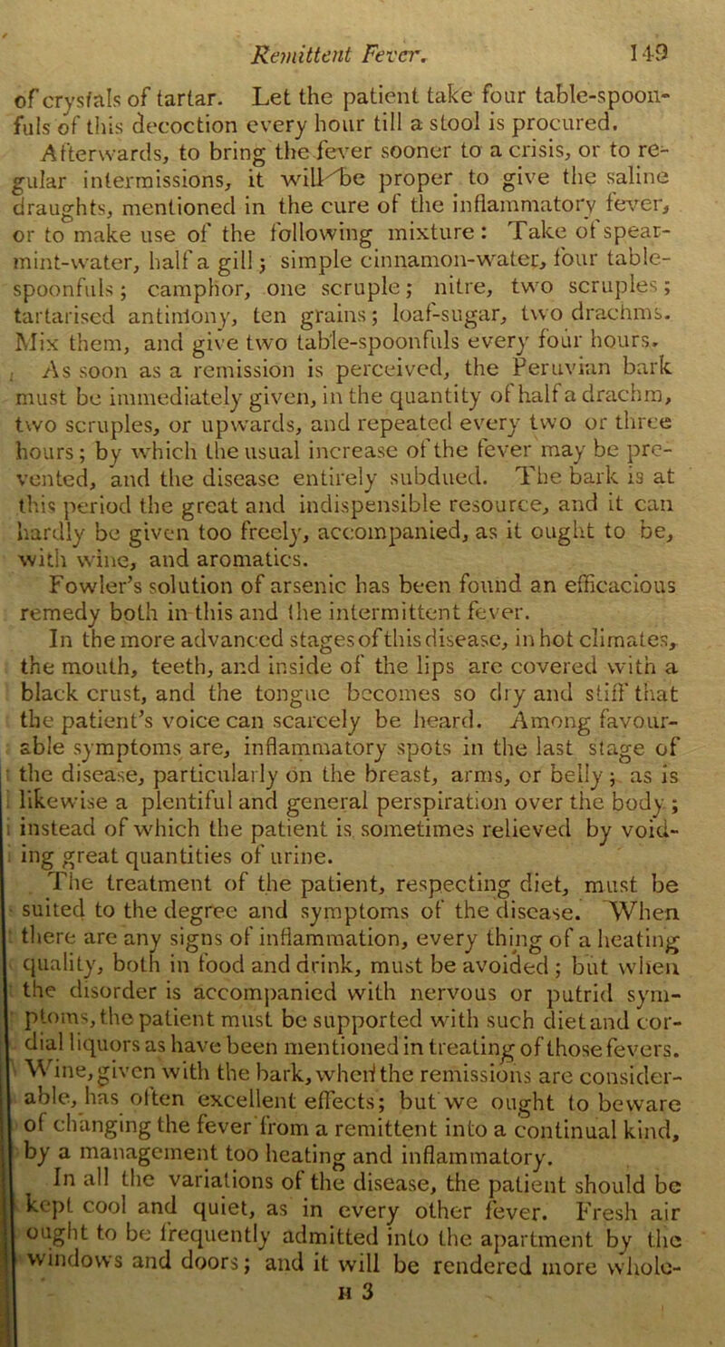 of crystals of tartar. Let the patient take four table-spoon- fuls of this decoction every hour till a stool is procured. Afterwards, to bring the fever sooner to a crisis, or to re- gular intermissions, it wiU^be proper to give the saline draughts, mentioned in the cure of the inflammatory fever, or to make use of the following mixture: Take ot spear- mint-water, half a gill ; simple cinnamon-water, tour table- spoonfuls ; camphor, one scruple; nitre, two scruples; tartarised antimony, ten grains; loaf-sugar, two drachms. Mix them, and give two table-spoonfuls every four hours. As soon as a remission is perceived, the Peruvian bark must be immediately given, in the quantity of half a drachm, two scruples, or upwards, and repeated every two or three hours; by which the usual increase ot the fever may be pre- vented, and the disease entirely subdued. The bark i3 at this period the great and indispensible resource, and it can hardly be given too freely, accompanied, as it ought to be, with wine, and aromatics. Fowler’s solution of arsenic has been found an efficacious remedy both in this and (he intermittent fever. In the more advanced stages of this disease, in hot climates, the mouth, teeth, and inside of the lips are covered with a black crust, and the tongue becomes so dry and stiff that the patient’s voice can scarcely be heard. Among favour- able symptoms are, inflammatory spots in the last stage of the disease, particularly on the breast, arms, or belly; as is likewise a plentiful and general perspiration over the body ; instead of which the patient is sometimes relieved by void- ing great quantities of urine. The treatment of the patient, respecting diet, must be suited to the degree and symptoms of the disease. When there are any signs of inflammation, every thing of a heating quality, both in food and drink, must be avoided ; but when the disorder is accompanied with nervous or putrid sym- ptoms, the patient must be supported with such diet and cor- dial liquors as have been mentioned in treating of those fevers. Wine,given with the hark, when! the remissions are consider- able, has olten excellent effects; but we ought to beware of changing the fever from a remittent into a continual kind, by a management too heating and inflammatory. In all the variations of the disease, the patient should be kept cool and quiet, as in every other fever. Fresh air ought to be frequently admitted into the apartment by the windows and doors; and it will be rendered more whole-