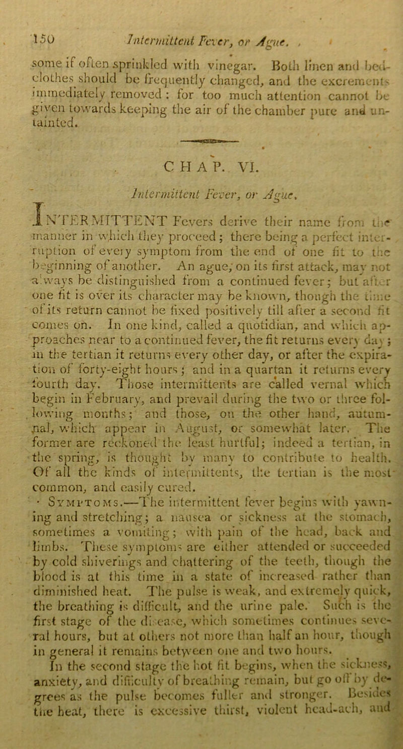 some if often sprinkled with vinegar. Both linen ami bed clothes should be frequently changed, and the excrement', immediately removed : tor too much attention cannot be given towards keeping the air of the chamber pure and un- tainted. ■ • CHAP. VI. Intermittent Fever, or Ague. INTERMITTENT Fevers derive their name from t- manner in vv,hich they proceed ; there being a perfect inter- ruption of’every symptom from the end of one fit to me beginning of another. An ague; on its first attack, may not always be distinguished from a continued fever; but af: r one tit is over its character may be known, though the time of its return cannot Ire fixed positively till after a second tit comes on. In one kind, called a quotidian, and which ap- proaches near to a continued fever, the tit returns every day ; in the tertian it returns every other day, or after the expira- tion of forty-eight hours; and in a quartan it returns every fourth day. Those intermittents are called vernal which begin in February, and prevail during the two or three fol- lowing months; and those, on the other hand, autum- nal, which appear in August, or somewhat later. The former are reckoned the least hurtful; indeed a tertian, in the spring, is thought by many to contribute to health. Of all the kinds of intefmittents, ike tertian is the most common, and easily cured. • Symptoms.—The intermittent fever begins with yawn- ing ami stretching; a nausea or sickness at the stomach, sometimes a vomiting; with pain of the head, back and limbs. These symptoms are either attended or succeeded by cold shiverings and chattering of the teeth, though the blood is at this time in a state of increased rather than diminished heat. The pulse is weak, and extremely quick, the breathing is difficult, and the urine pale. Such is the first stage of the disease, which sometimes continues seve- ral hours, but at others not more than half an hour, though in general it remains betyveen one and two hours. In the second stage the hot fit begins, when the sickness, anxiety, and difficulty of breathing remain, but go oil by de- grees as the pulse becomes fuller and stronger. Besides the heat, there is excessive thirst, violent hcad-ach, and