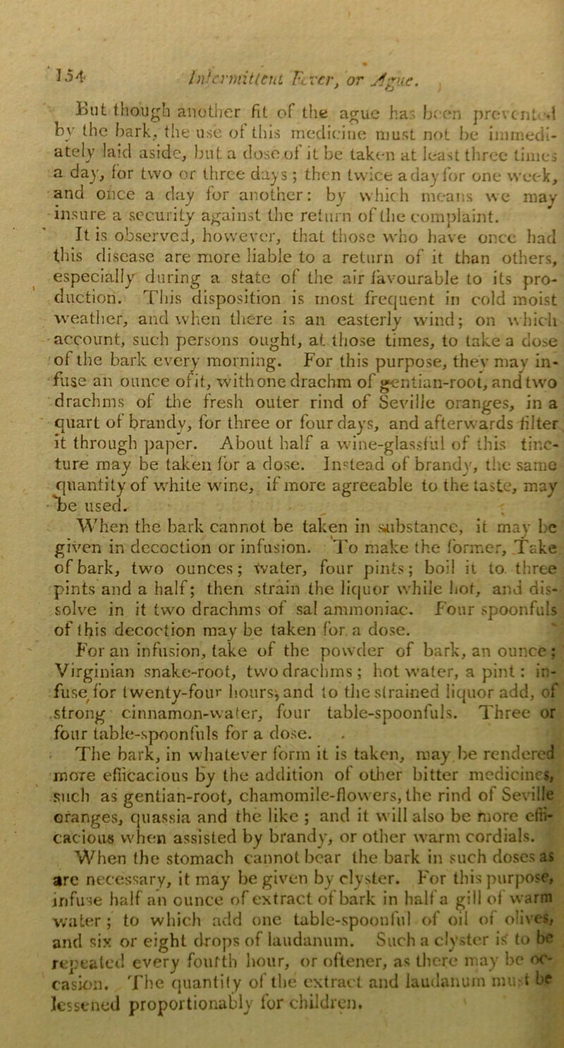 Lut though another fit of the ague ha be en prevent .1 by the bark, the use of this medicine must not be immedi- ately laid aside, but a dose of' it be taken at least three times a day, for two or three days; then twice a day for one week, and once a day for another: by which means we may insure a security against the return of the complaint. It is observed, however, that those who have once had this disease are more liable to a return of it than others, especially during a state of the air favourable to its pro- duction. This disposition is most frequent in cold moist weather, and when there is an easterly wind; on which account, such persons ought, at those times, to lake a dose of the bark every morning. For this purpose, they may in- fuse an ounce of it, with one drachm of gentian-root, and two drachms of the fresh outer rind of Seville oranges, in a quart of brandy, for three or four days, and afterw ards filter it through paper. About half a wine-glassful of this tinc- ture may be taken for a dose. Instead of brandy, the same quantity of white wine, if more agreeable to the taste, may •Tbe used. When the bark cannot be taken in substance, it may be given in decoction or infusion. To make the former. Take of bark, two ounces; Water, four pints; boil it to three pints and a half; then strain the liquor while hot, and dis- solve in it two drachms of sal ammoniac. Four spoonfuls of this decoction may be taken for a dose. For an infusion, take of the powder of bark, an ounce ; Virginian snake-root, two drachms; hot water, a pint: in- fuse for twenty-four hours, and to the strained liquor add, of strong cinnamon-water, four table-spoonfuls. Three or four table-spoonfuls for a dose. The bark, in whatever form it is taken, may be rendered more efficacious by the addition of other bitter medicines, such as gentian-root, chamomile-flowers, the rind of Seville oranges, quassia and the like ; and it will also be more effi- cacious when assisted by brandy', or other warm cordials. When the stomach cannot bear the bark in such doses as are necessary, it may be given by clyster. For this purpose, infuse half an ounce of extract of bark in half a gill of warm water; to which add one table-spoonful of oil of olives, and six or eight drops of laudanum. Such a clyster is to be repealed every fourth hour, or oftener, as there may be oc- casion. The quantif y of the extract and laudanum mu-t be lessened proportionally for children.