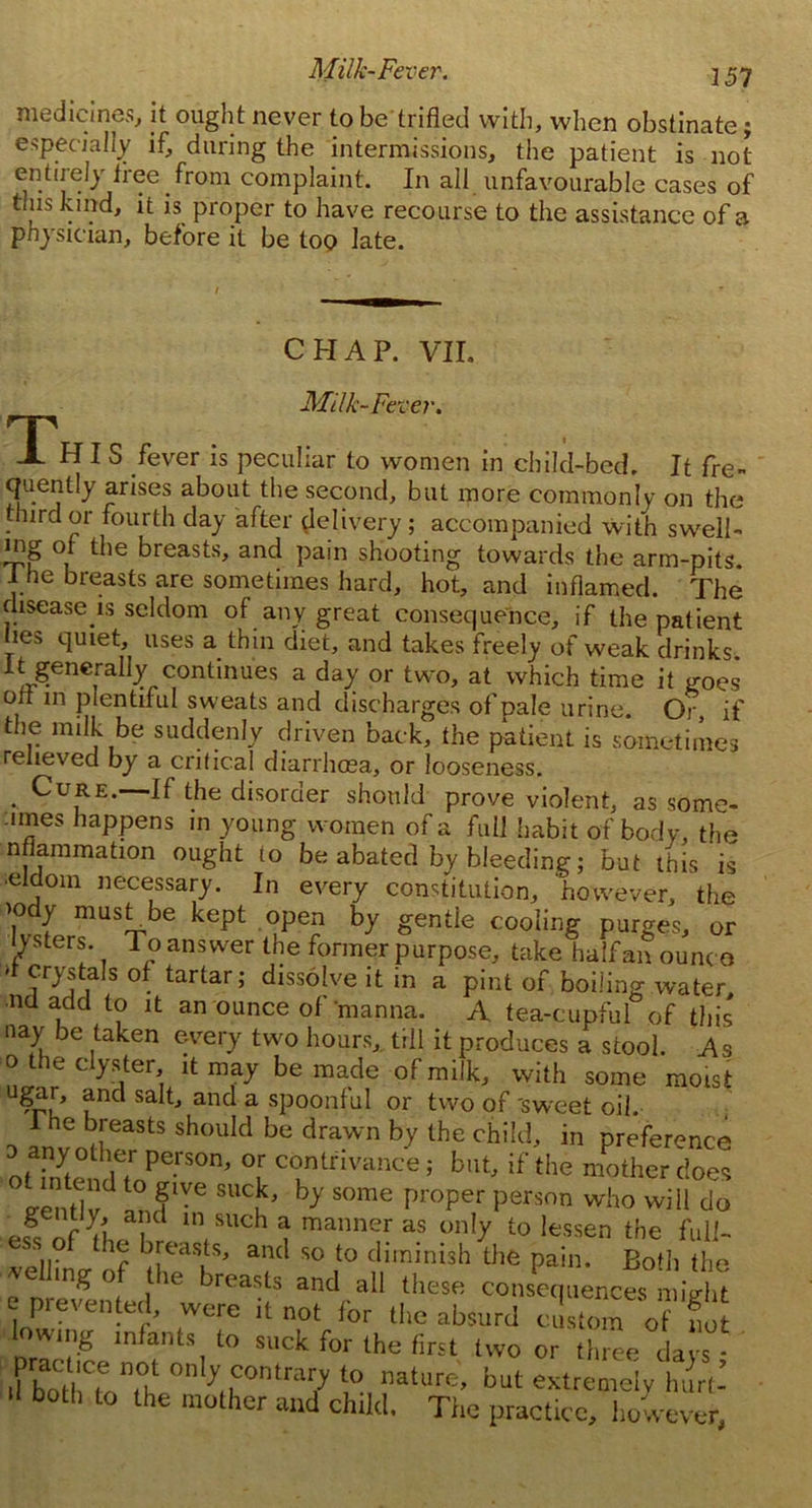 Milk-Fever. 2 57 medicines, it ought never to be trifled with, when obstinate; especially if, during the intermissions, the patient is not entirely free from complaint. In all unfavourable cases of tins kind, it is proper to have recourse to the assistance of a physician, before it be too late. CHAP. VII. Milk-Fever. This fever is peculiar to women in child-bed. It fre- quentiy arises about the second, but more commonly on the third or fourth day after delivery ; accompanied with swell- ing of the breasts, and pain shooting towards the arm-pits. 1 he breasts are sometimes hard, hot, and inflamed. The disease is seldom of any great consequence, if the patient hes quiet, uses a thin diet, and takes freely of weak drinks It generally continues a day or two, at which time it goes oil in plentiful sweats and discharges of pale urine. Or, if the milk be suddenly driven back, the patient is sometimes relieved by a critical diarrhcea, or looseness. . Cure.—If the disorder should prove violent, as some- lines happens in young women of a full habit of body, the nflammation ought 10 be abated by bleeding; but this is •eldom necessary. In every constitution, however, the iody must be kept open by gentle cooling purges, or lysters. To answer the former purpose, take half an ounco -t crystals of tartar; dissolve it in a pint of boiling water, ■nd add to it an ounce of manna. A tea-cupful of this nay be taken every two hours, till it produces a stool. As o the clyster it may be made of milk, with some moist ugar, and salt, and a spoonful or two of 'sweet oil. ~ :nh^feasts shouId be drawn hy the child, in preference u Verson’ °r contrivance; but, if the mother does ?entlvd fIVG SUCu’ hy S°me proper person who will do g ntly, and in such a manner as only to lessen the f.ill- y ? Roasts, and so to diminish the pain. Both the rented eav and/[1 thesfi consPec,uences might e prevented, were it not for the absurd custom of not lowing infants to suck for the first two or three da s fiSK 0nf?0ntra7 but extremely hurt-’ both to the mother mid ch.ld, Tiie practice, however,