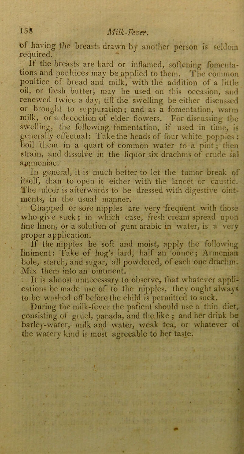 155 Milk-Fever. of having the breasts drawn by another person is seldom required. It the breasts are hard or inflamed, softening fomenta- tions and poultices may be applied to them. The common poultice of bread and milk, with the addition of a little oil, or fresh butter, may be used on this occasion, and renewed twice a day, till the swelling be either discussed or brought to suppuration; and as a fomentation, warm milk, or a decoction of elder flowers. For discussing the swelling, the following fomentation, if used in time, is generally effectual: Takethe heads of four white poppies: boil them in a quart of common water to a pint; then strain, and dissolve in the liquor six drachms of crude sal apnnoniac. In general, it is much better to let the tumor break of itself, than to open it either with the lancet or caustic. The ulcer is afterwards to be dressed with digestive oint- ments, in the usual manner. Chapped or sore nipples arc very frequent with those who give suck; in which case, fresh cream spread upon fine linen, or a solution of gum arabic in water, is a very proper application. If the nipples be soft and moist, apply the following liniment: Take of hog’s lard, half an ounce; Armenian bole, starch, and sugar, all powdered, of each one drachm. Mix them into an ointment. It is almost unnecessary to observe, that whatever appli- cations be made use of to the nipples, they ought always to be washed off'before the child is permitted to suck. During the milk-fever the patient should use a thin diet, consisting of gruel, panada, and the like ; and her drink be barley-water, milk and water, weak tea, or whatever of the watery kind is most agreeable to her taste.