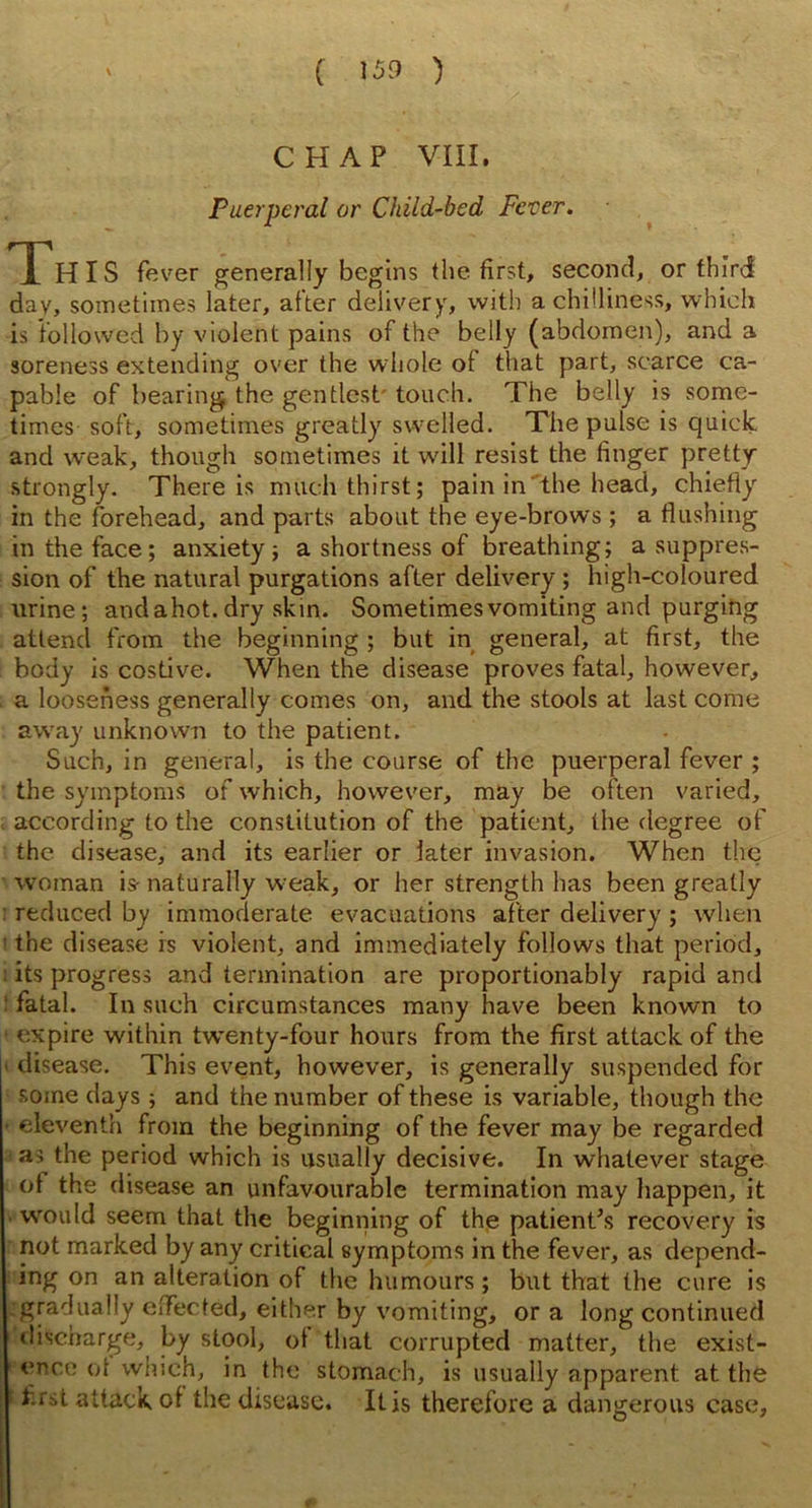 ( 153 ) CHAP VIII. Puerperal or Child-bed Fever. Th IS fever generally begins (he first, second, or third day, sometimes later, after delivery, with a chilliness, which is followed by violent pains of the belly (abdomen), and a soreness extending over the whole of that part, scarce ca- pable of bearing the gentlest touch. The belly is some- times soft, sometimes greatly swelled. The pulse is quick and weak, though sometimes it will resist the finger pretty strongly. There is much thirst; pain in the head, chiefly in the forehead, and parts about the eye-brows ; a flushing in the face; anxiety; a shortness of breathing; a suppres- sion of the natural purgations after delivery ; high-coloured urine; and ahot. dry skin. Sometimes vomiting and purging attend from the beginning ; but in general, at first, the body is costive. When the disease proves fatal, however, a looseness generally comes on, and the stools at last come away unknown to the patient. Such, in general, is the course of the puerperal fever ; the symptoms of which, however, may be often varied, according to the constitution of the patient, the degree of the disease, and its earlier or later invasion. When the woman is- naturally weak, or her strength has been greatly reduced by immoderate evacuations after delivery ; when the disease is violent, and immediately follows that period, its progress and termination are proportionably rapid and ! fatal. In such circumstances many have been known to ' expire within twrenty-four hours from the first attack of the |> disease. This event, however, is generally suspended for some days ; and the number of these is variable, though the eleventh from the beginning of the fever may be regarded as the period which is usually decisive. In whatever stage ol the disease an unfavourable termination may happen, it would seem that the beginning of the patient’s recovery is not marked by any critical symptoms in the fever, as depend- ing on an alteration of the humours; but that the cure is gradually effected, either by vomiting, or a long continued discharge, by stool, ol that corrupted matter, the exist- ence ot which, in the stomach, is usually apparent at the t first attack ol the disease. It is therefore a dangerous case.