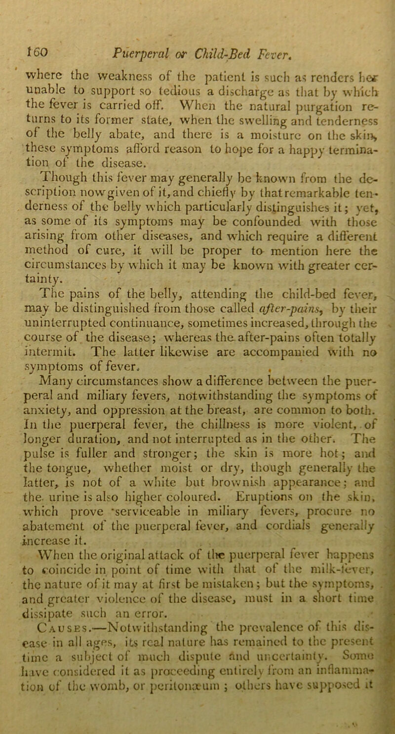 where the weakness of the patient is such as renders he* unable to support so tedious a discharge as that by which the fever is carried off. When the natural purgation re- turns to its former state, when the swelling and tenderness of the belly abate, and there is a moisture on the skin, these symptoms afford reason to hope for a happy termina- tion of the disease. Though this fever may generally be know n from the de- scription now given of it, and chiefly by that remarkable ten- derness of the belly which particularly distinguishes it; yet, as some of its symptoms may be confounded with those arising from other diseases, and which require a different method of cure, it will be proper to mention here the circumstances by which it may be known with greater cer- tainty. The pains of the belly, attending the child-bed fever, may be distinguished from those called after-pains, by their uninterrupted continuance, sometimes increased, through the . course of the disease; whereas the after-pains often totally intermit. The latter likewise are accompanied with no symptoms of fever. , Many circumstances show a difference between the puer- peral and miliary fevers, notwithstanding the symptoms of anxiety, and oppression at the breast, are common to both. In the puerperal fever, the chillness is more violent, of longer duration, and not interrupted as in the other. The pulse is fuller and stronger; the skin is more hot; and the tongue, whether moist or dry, though generally the latter, is not of a white but brownish appearance; and the. urine is also higher coloured. Eruptions on the skin, which prove ’serviceable in miliary fevers, procure no abatement of the puerperal fever, and cordials generally increase it. When the original attack of tlie puerperal fever happens to coincide in point of time with that ot the milk-lever, the nature of it may at first be mistaken; but the symptoms, . and greater violence of the disease, must in a short time dissipate such an error. Causes.—Notwithstanding the prevalence of this dis- ease in all ages, its real nature has remained to the present time a subject of much dispute and uncertainly. Some have considered it as proceeding entirely from an inflamma- tion of the womb, or peritonaeum ; others have supposed it