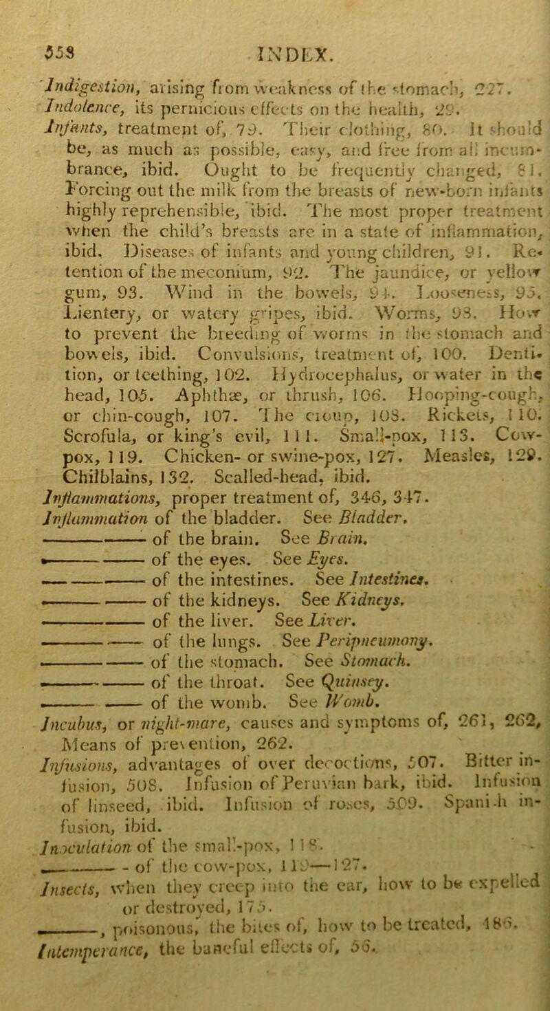 INDL*. 55s Indigestion, arising from weakness of the stomach, 227. Indolence, its pernicious effec ts on the health, ‘29. Infants, treatment of, 19. Their clothing, 80. it should be, as much as possible, easy, and free from ah incum- brance, ibid. Ought to be frequently changed, 81. Forcing out the milk from the breasts of new-born infants highly reprehensible, ibid. The most proper treatment when the child’s breasts are in a state of inflammation, ibid. Diseases of infants and young children, 91. Re- tention of the meconium, 92. The jaundice, or yellow gum, 93. Wind in the bowels, 9Looseness, 95. Lientery, or watery gripes, ibid. Worms, 93. How to prevent the breeding of worms in flic stomach and bowels, ibid. Convulsions, treatment of, 100. Denti- tion, or teething, 102. Hydrocephalus, or water in the head, 10-5. Aphthae, or thrush, 106. Hooping-cough, or chin-cough, 107. The ciouo, 108. Rickets, 110. Scrofula, or king’s evil. 111. Small-pox, 113. Cow- pox, 119. Chicken-or swine-pox, 127. Measles, 129. Chilblains, 132. Scalled-head, ibid. Inflammations, proper treatment of, 346, 317. Inflammation of the bladder. See Bladder. of the brain. See Brain. • of the eyes. See Eyes. of the intestines. See Intestines. • of the kidneys. See Kidneys. of the liver. See Liver. of (he lungs. See Peripneumony. • of the stomach. See Stomach. of the throat. See Quinsey. — of the womb. See Womb. Incubus, or night-mare, causes and symptoms of, 261, 262, Means of prevention, 262. Infusions, advantages of over decoctions, 507. Bitter in- fusion, .508. Infusion of Peruvian bark, ibid. Infusion of linseed, ibid. Infusion of roses, 5.09. Spani-h in- fusion, ibid. Inoculation of the smal!-pox, 118. of the cow-pox, 119—127. Insects, when they creep into the ear, how to be expelled or destroyed, 175. , poisonous, the bites of, how to be treated, 186. Intemperance, the baneful effects of, 66.