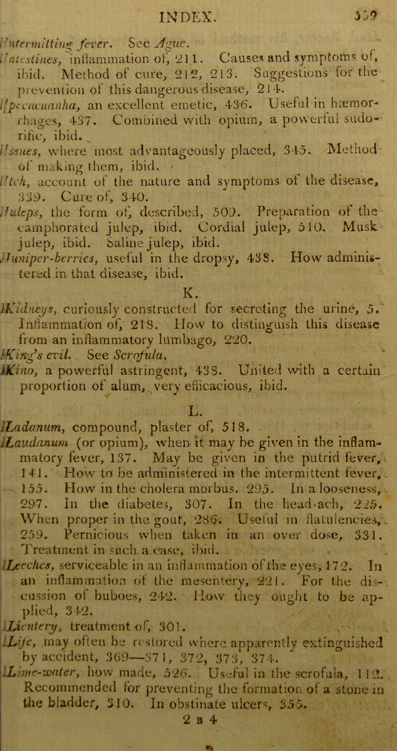 i 'ntennitting fever. Sec Ague. .ntestines, inflammation ol, 211. Causes and symptoms of, ibid. Method of cure, 212, 213. Suggestions for the prevention of this dangerous disease, 2 I f. iipecacuanha, an excellent emetic, 436. Useful in hemor- rhages, 437. Combined with opium, a powerful sudo- rific, ibid. _ irssues, where most advantageously placed, 345. Method of making them, ibid. i ’tch, account of the nature and symptoms of the disease, 339. Cure of, 340. jJuleps, the form of) described, 509. Preparation of the camphorated julep, ibid. Cordial julep, 510. Musk julep, ibid. Saline julep, ibid. j Juniper-berries, useful in the dropsy, 43S. How adminis- tered in that disease, ibid. K. JKidneys, curiously constructed for secreting the urine, 5. Inflammation of, 21S. How to distinguish this disease from an inflammatory lumbago, 220. JKing’s evil. See Scrofula. YSCino, a powerful astringent, 43S. United with a certain proportion of alum, very efficacious, ibid. L. ILadanum, compound, plaster of, 518. /Laudanum (or opium), when it may be given in the inflam- matory fever, 137. May be given in the putrid fever, 141. How to be administered in the intermittent fever, 155. How in the cholera morbus. 295. In a looseness, 297. In the diabetes, 307. In the head-ach, 2£$. When proper in the gout, 286. Useful in flatulencies,. 259. Pernicious when taken in an over dose, 331. Treatment in such a case, ibid. Leeches, serviceable in an inflammation of the eyes, 172. In an inflammation of the mesentery, 221. For the dis- cussion of buboes, 242. Haw they ought to be ap- plied, 3 42. Lientery, treatment of, 301. .Life, may often be restored where apparently extinguished by accident, 369—371, 372, 37 3, 374. Lime-water, bow made, 526. Useful in the scrofula, 112. Recommended for preventing the formation of a stone in the bladder, 310. In obstinate ulcers, 355.