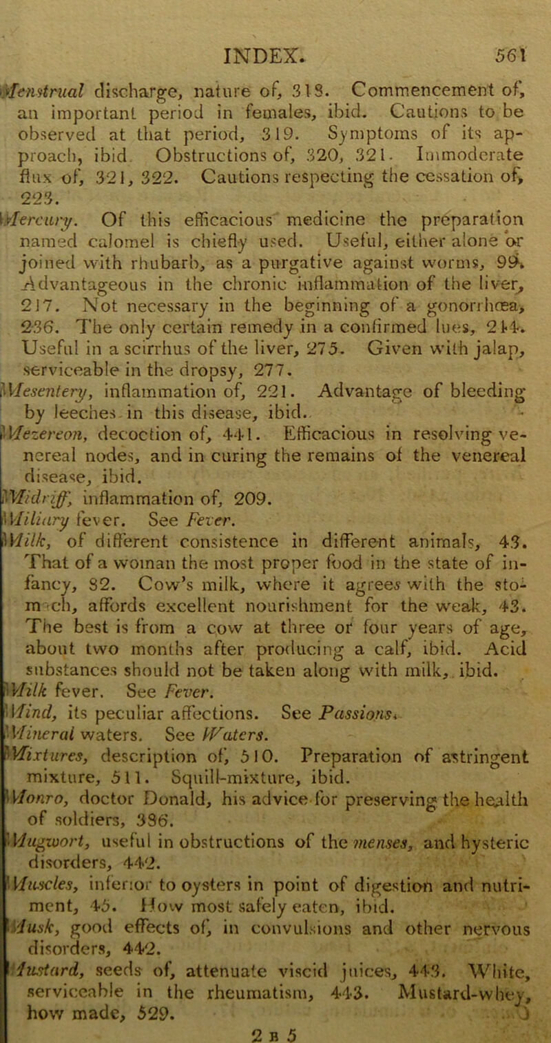 yiifitmtrual discharge, nature of, 313. Commencement of, an important period in females, ibid. Cautions to be observed at that period, 319. Symptoms of its ap- proach, ibid Obstructions of, 320, 321. Immoderate flux of, 321, 322. Cautions respecting the cessation of, 223. \xlercury. Of this efficacious medicine the preparation named calomel is chiefly used. Useful, either alone or joined with rhubarb, as a purgative against worms, 99h .Advantageous in the chronic inflammation of the liver, 217. Not necessary in the beginning of a gonorrhoea* 236. The only certain remedy in a confirmed lues, 214. Useful in a scirrhus of the liver, 275. Given with jalap, serviceable in the dropsy, 277. Mesentery, inflammation of, 221. Advantage of bleeding by leeches in this disease, ibid. Mezereon, decoction of, 441. Efficacious in resolving ve- nereal nodes, and in caring the remains of the venereal disease, ibid. Midriff, inflammation of, 209. 'Miliary fever. See Fever. Milk, of different consistence in different animals, 43. That of a woman the most proper food in the state of in- fancy, 82. Cow’s milk, where it agrees with the sto- mach, affords excellent nourishment for the weak, 43. The best is from a cow at three or four years of age, about two months after producing a calf, ibid. Acid substances should not be taken along with milk, ibid. Milk fever. See Fever. Wind, its peculiar affections. See Passions* 'Mineral waters. See Waters. Mixtures, description of, 510. Preparation of astringent mixture, 511. Squill-mixture, ibid. 'Monro, doctor Donald, his advice for preserving the health of soldiers, 336. Mugwort, useful in obstructions of the menses, and hysteric disorders, 442. Vluscles, inferior to oysters in point of digestion and nutri- ment, 45. How most safely eaten, ibid. I Musk, good effects ofj in convulsions and other nervous disorders, 442. Mustard, seeds of, attenuate viscid juices, 443. White, serviceable in the rheumatism, 443. Mustard-whey, how made, 529.
