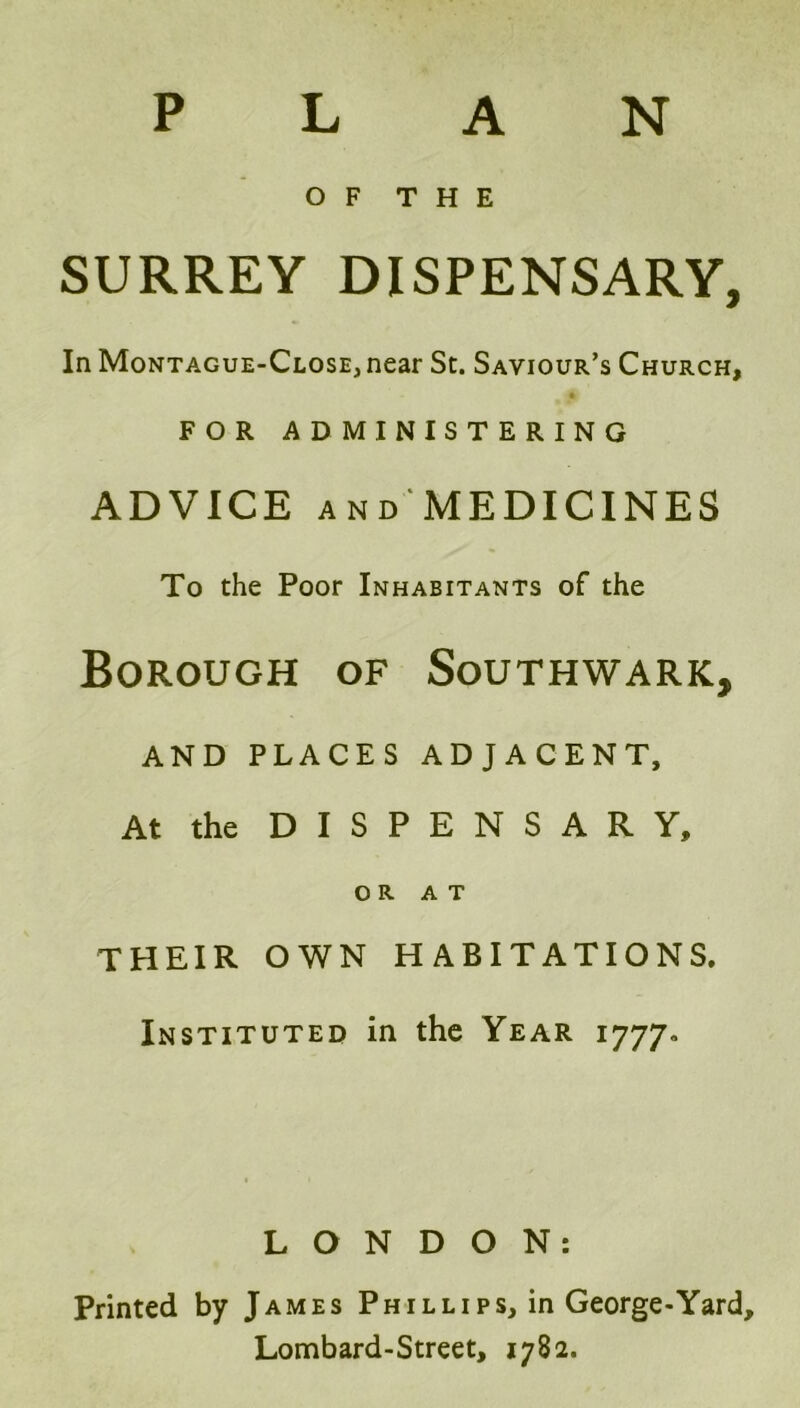 P L A N OF THE SURREY DISPENSARY, In Montague-Close, near St. Saviour’s Church, FOR ADMINISTERING ADVICE and MEDICINES To the Poor Inhabitants of the Borough of Southwark, AND PLACES ADJACENT, At the DISPENSARY, OR AT THEIR OWN HABITATIONS. Instituted in the Year 1777. LONDON: Printed by James Phillips, in George-Yard, Lombard-Street, 1782.