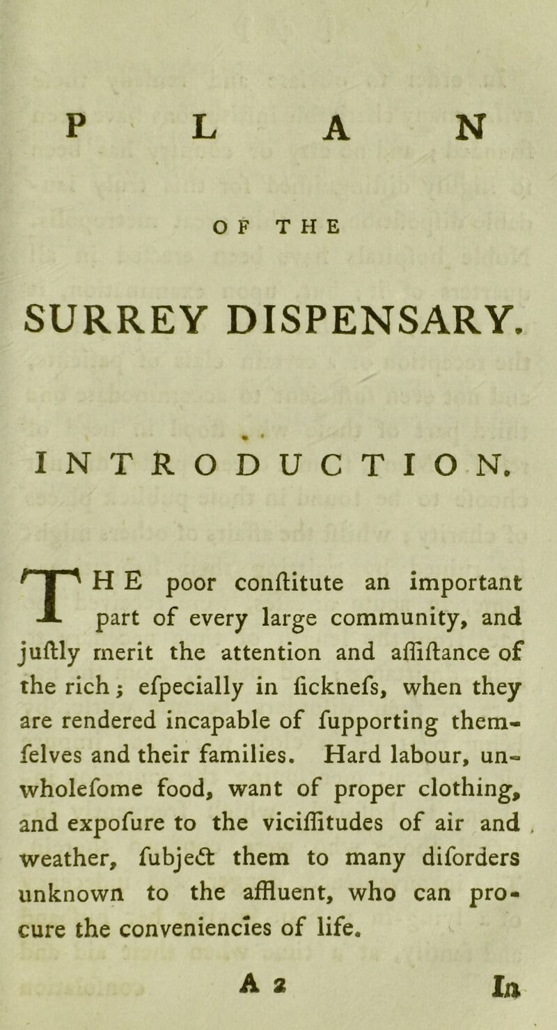 PLAN SURREY DISPENSARY. H E poor conftitute an important part of every large community, and juftly merit the attention and afliftance of the rich; efpecially in ficknefs, when they are rendered incapable of fupporting them- felves and their families. Hard labour, un~ wholefome food, want of proper clothing, and expofure to the viciffitudes of air and . weather, fubjedt them to many diforders unknown to the affluent, who can pro- cure the conveniencies of life. OF THE INTRODUCTION. A 2 la