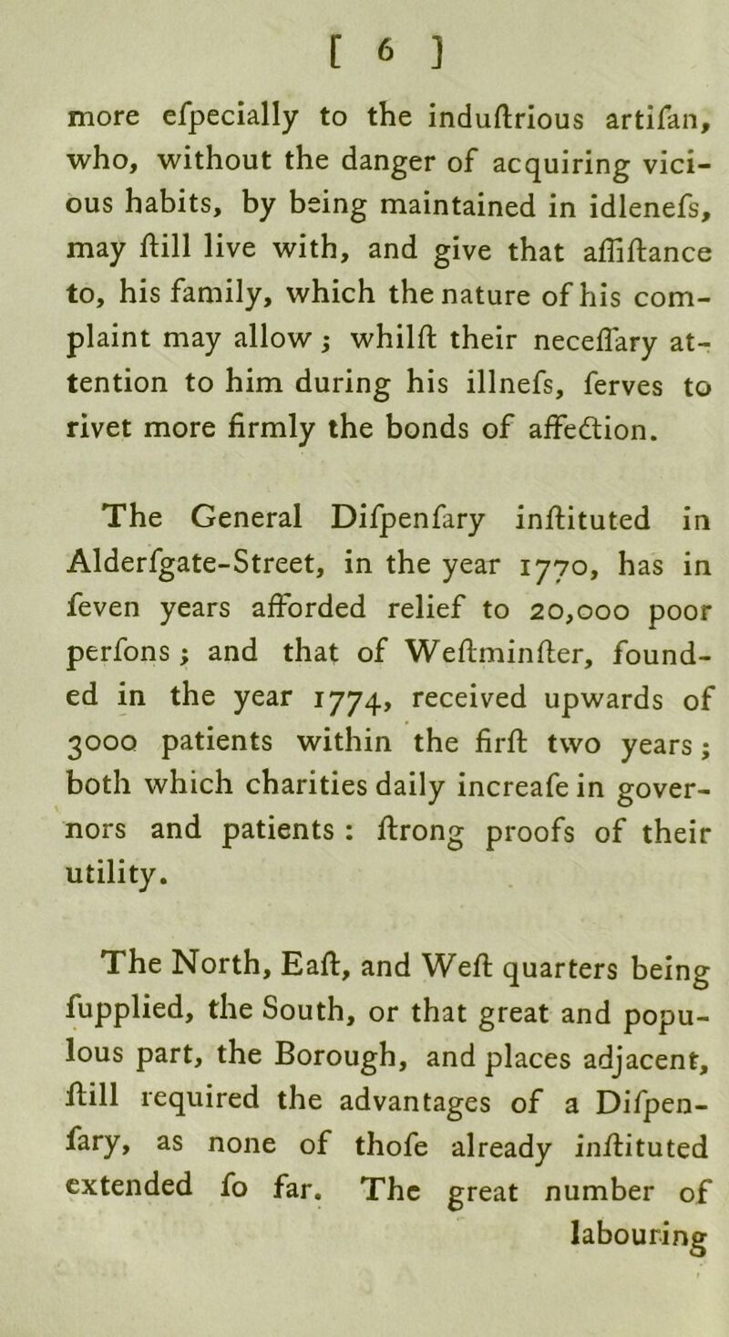 more efpecially to the induftrious artifan, who, without the danger of acquiring vici- ous habits, by being maintained in idlenefs, may ftill live with, and give that affiftance to, his family, which the nature of his com- plaint may allow; whilft their neceflary at- tention to him during his illnefs, ferves to rivet more firmly the bonds of affedtion. The General Difpenfary inftituted in Alderfgate-Street, in the year 1770, has in feven years afforded relief to 20,000 poor perfons; and that of Weftminfter, found- ed in the year 1774, received upwards of 3000 patients within the firft two years; both which charities daily increafe in gover- nors and patients : ftrong proofs of their utility. The North, Eaft, and Weft quarters being fupplied, the South, or that great and popu- lous part, the Borough, and places adjacent, ftill required the advantages of a Difpen- fary, as none of thofe already inftituted extended fo far. The great number of labouring