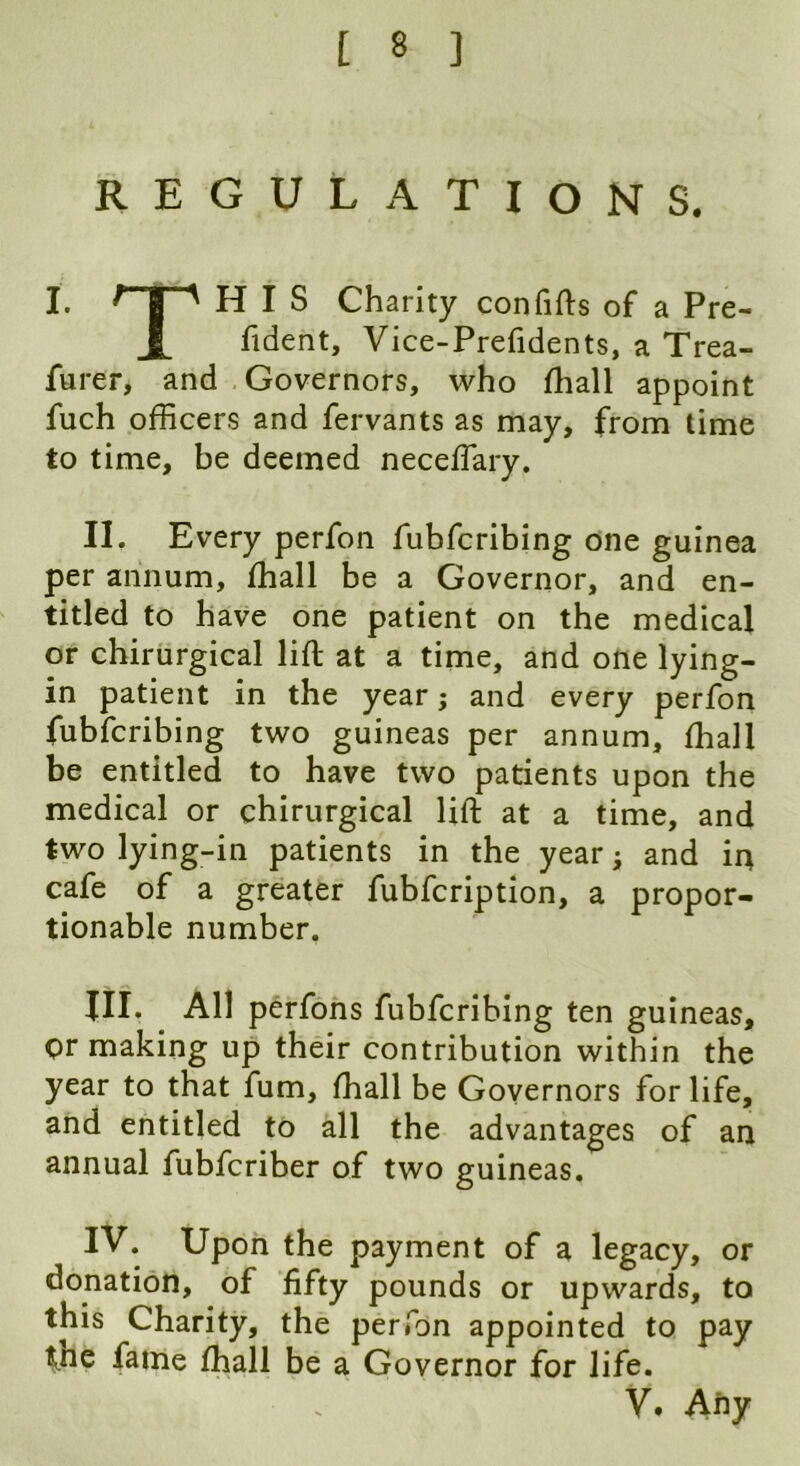 REGULATIONS. I. HIS Charity confifts of a Pre- fident, Vice-Prefidents, a Trea- furer, and Governors, who fhall appoint fuch officers and fervants as may, from lime to time, be deemed neceffiary. II. Every perfon fubfcribing one guinea per annum, fhall be a Governor, and en- titled to have one patient on the medical or chirurgical lift at a time, and one lying- in patient in the year j and every perfon fubfcribing two guineas per annum, fhall be entitled to have two patients upon the medical or chirurgical lift at a time, and two lying-in patients in the year; and in cafe of a greater fubfcription, a propor- tionable number. XII. All perfons fubfcribing ten guineas. Or making up their contribution within the year to that fum, fhall be Governors for life, and entitled to all the advantages of an annual fubfcriber of two guineas. IV. Upon the payment of a legacy, or donation, of fifty pounds or upwards, to this Charity, the perfon appointed to pay fne fame fhall be a Governor for life. V. Any