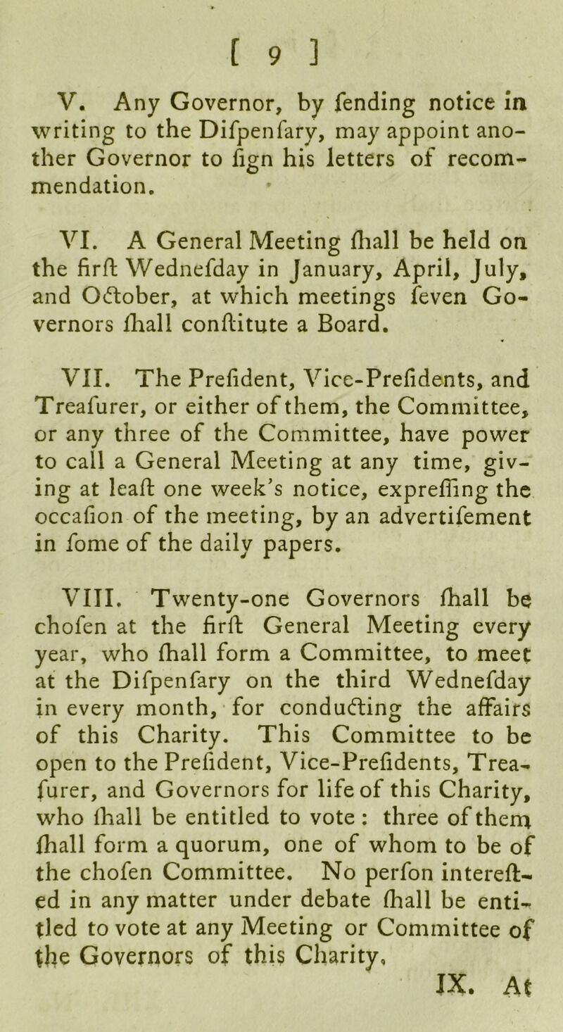 V. Any Governor, by fending notice in writing to the Difpenfary, may appoint ano- ther Governor to fign his letters of recom- mendation. VI. A General Meeting fhall be held on the fir ft Wednefday in January, April, July, and October, at which meetings feven Go- vernors lliall conflitute a Board. VII. The Prefident, Vice-Prefidents, and Treafurer, or either of them, the Committee, or any three of the Committee, have power to call a General Meeting at any time, giv- ing at leaft one week’s notice, exprefling the occafion of the meeting, by an advertifement in fome of the daily papers. VIII. Twenty-one Governors fhall be chofen at the firft General Meeting every year, who fhall form a Committee, to meet at the Difpenfary on the third Wednefday in every month, for conducting the affairs of this Charity. This Committee to be open to the Prefident, Vice-Prefidents, Trea- furer, and Governors for life of this Charity, who fhall be entitled to vote: three of them fhall form a quorum, one of whom to be of the chofen Committee. No perfon intereft- ed in any matter under debate fhall be enti- tled to vote at any Meeting or Committee of the Governors of this Charity, IX. At