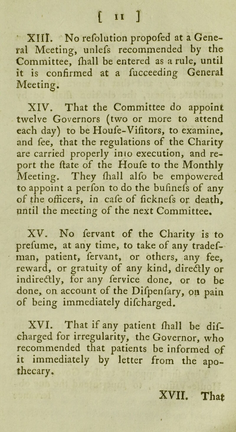 XIII. No refolution propofed at a Gene- ral Meeting, unlefs recommended by the Committee, {hall be entered as a rule, until it is confirmed at a fucceeding General Meeting. XIV. That the Committee do appoint twelve Governors (two or more to attend each day) to be Houfe-Vifitors, to examine, and fee, that the regulations of the Charity are carried properly imo execution, and re- port the date of the Houfe to the Monthly Meeting. They (hall alfo be empowered to appoint a perfon to do the bufinefs of any of the officers, in cafe of ficknefs or death, pntil the meeting of the next Committee. XV. No fervant of the Charity is to prefume, at any time, to take of any tradef- man, patient, fervant, or others, any fee, reward, or gratuity of any kind, diredtly or indirectly, for any fervice done, or to be done, on account of the Difpenfary, on pain of being immediately difcharged. XVI. That if any patient ffiall be dif- charged for irregularity, the Governor, who recommended that patients be informed of it immediately by letter from the apo- thecary. XVII. That