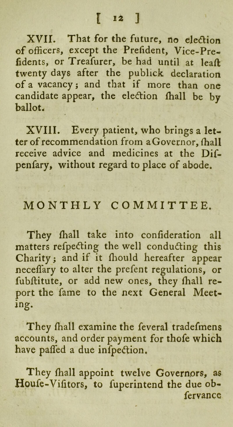 XVII. That for the future, no ele&ion of officers, except the Prefident, Vice-Pre- fidents, or Treafurer, be had until at leaft twenty days after the publick declaration of a vacancy ; and that if more than one candidate appear, the election fhall be by ballot. XVIII. Every patient, who brings a let- ter of recommendation from aGovernor, fhall receive advice and medicines at the Dif- penfary, without regard to place of abode. MONTHLY COMMITTEE. They fhall take into confideration all matters refpecfting the well conducing this Charity; and if it ffiould hereafter appear neceflary to alter the prefent regulations, or fubftitute, or add new ones, they fhall re- port the fame to the next General Meet- ing. They fhall examine the feveral tradefmens accounts, and order payment for thofe which have palled a due infpe&ion. They fhall appoint twelve Governors, as Houfe-Vilitors, to fuperintend the due ob- fervance