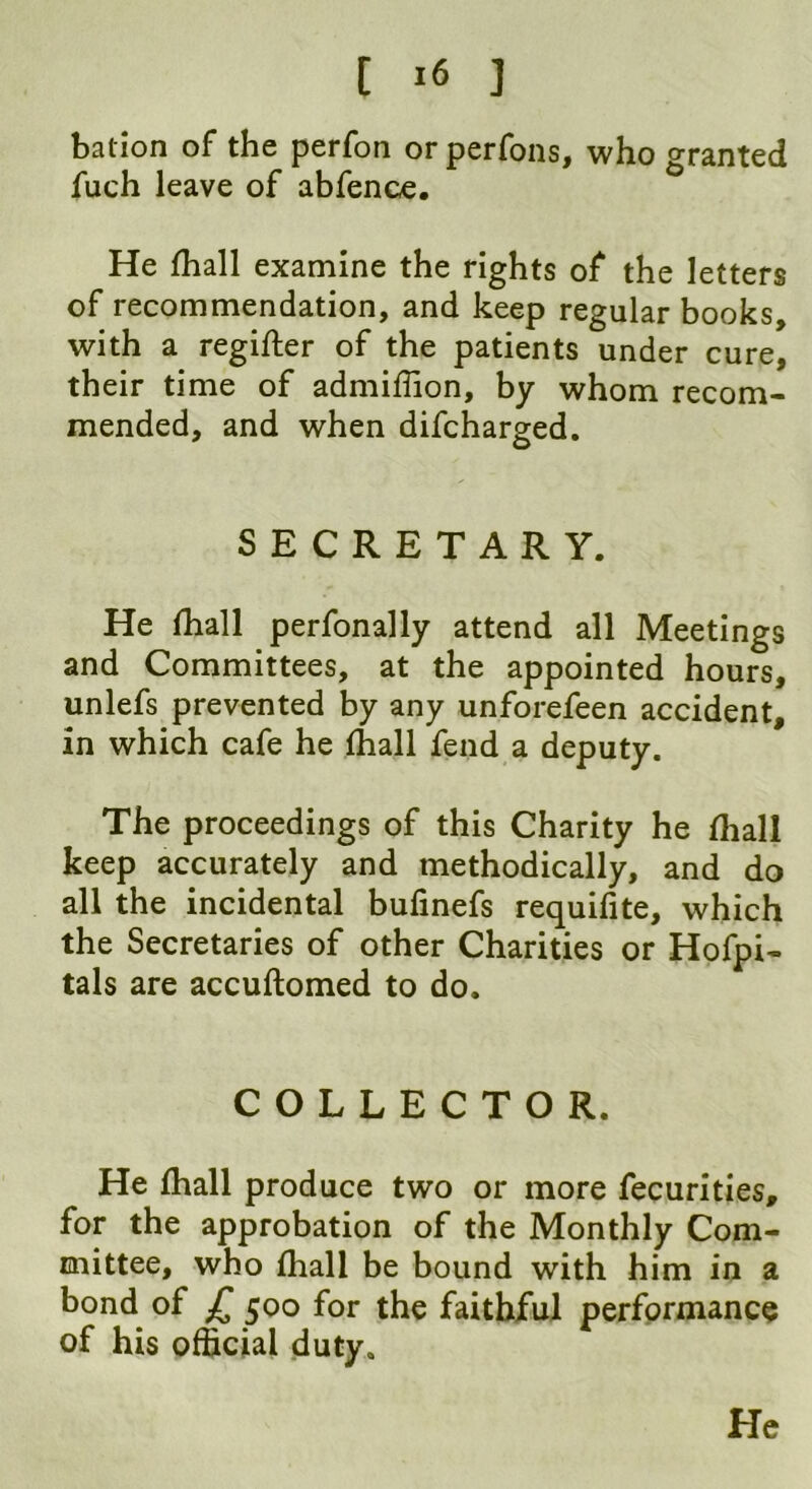 bation of the perfon or perfons, who granted fuch leave of abfence. He fhall examine the rights of the letters of recommendation, and keep regular books, with a regifter of the patients under cure, their time of admiffion, by whom recom- mended, and when difcharged. SECRETARY. He fhall perfonally attend all Meetings and Committees, at the appointed hours, unlefs prevented by any unforefeen accident, in which cafe he fhall fend a deputy. The proceedings of this Charity he (hall keep accurately and methodically, and do all the incidental bufinefs requifite, which the Secretaries of other Charities or Hofpi- tals are accuftomed to do. COLLECTOR. He fhall produce two or more fecurities, for the approbation of the Monthly Com- mittee, who fhall be bound with him in a bond of JT 500 for the faithful performance of his official duty. He