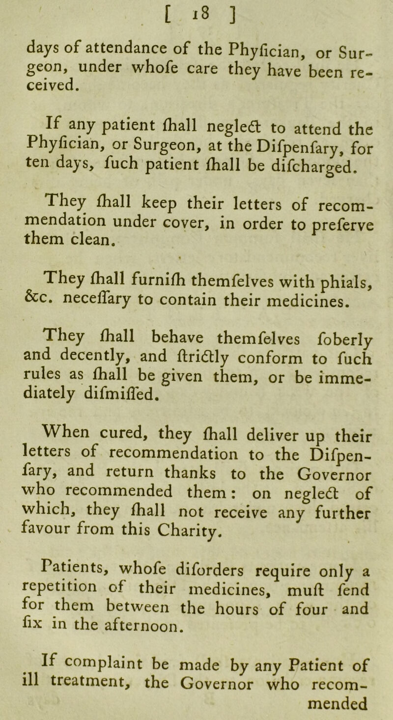 days of attendance of the Phyfician, or Sur- geon, under whofe care they have been re- ceived. If any patient (hall negletf: to attend the Phyfician, or Surgeon, at the Difpenfary, for ten days, fuch patient fhall be difcharged. They fhall keep their letters of recom- mendation under cover, in order to preferve them clean. They fhall furnifh themfelves with phials, &c. neceffary to contain their medicines. They fhall behave themfelves foberly and decently, and ftridtly conform to fuch rules as fhall be given them, or be imme- diately difmiffed. When cured, they fhall deliver up their letters of recommendation to the Difpen- fary, and return thanks to the Governor who recommended them: on neglect of which, they fhall not receive any further favour from this Charity. Patients, whofe diforders require only a repetition of their medicines, muff fend for them between the hours of four and fix in the afternoon. If complaint be made by any Patient of ill treatment, the Governor who recom- mended