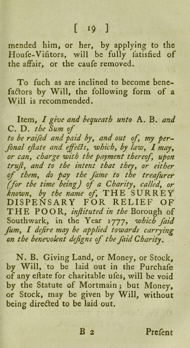 [ >9 ] mended him, or her, by applying to the Houfe-Vifitors, will be fully latisfied of the affair, or the caufe removed. To fuch as are inclined to become bene- factors by Will, the following form of a Will is recommended. Item, I give and bequeath unto A. B. and C. D. the Sum of to be raifed and paid by, and out of my per- fonal efate and effe5lsy which, by lawy I may, or cany charge with the payment thereofy upon truf, and to the intent that theyy or either of them, do pay the fame to the treafurer (for tbe time being) of a Charity, called, or known, by the name of THE SURREY DISPENSARY FOR RELIEF OF THE POOR, injlituted in the Borough of Southwark, in the Year 1777, which faid fumy I defre may be applied towards carrying on the benevolent defgns of the faid Charity. N. B. Giving Land, or Money, or Stock, by Will, to be laid out in the Purchafe of any eftate for charitable ules, will be void by the Statute of Mortmain; but Money, or Stock, may be given by Will, without being directed to be laid out.