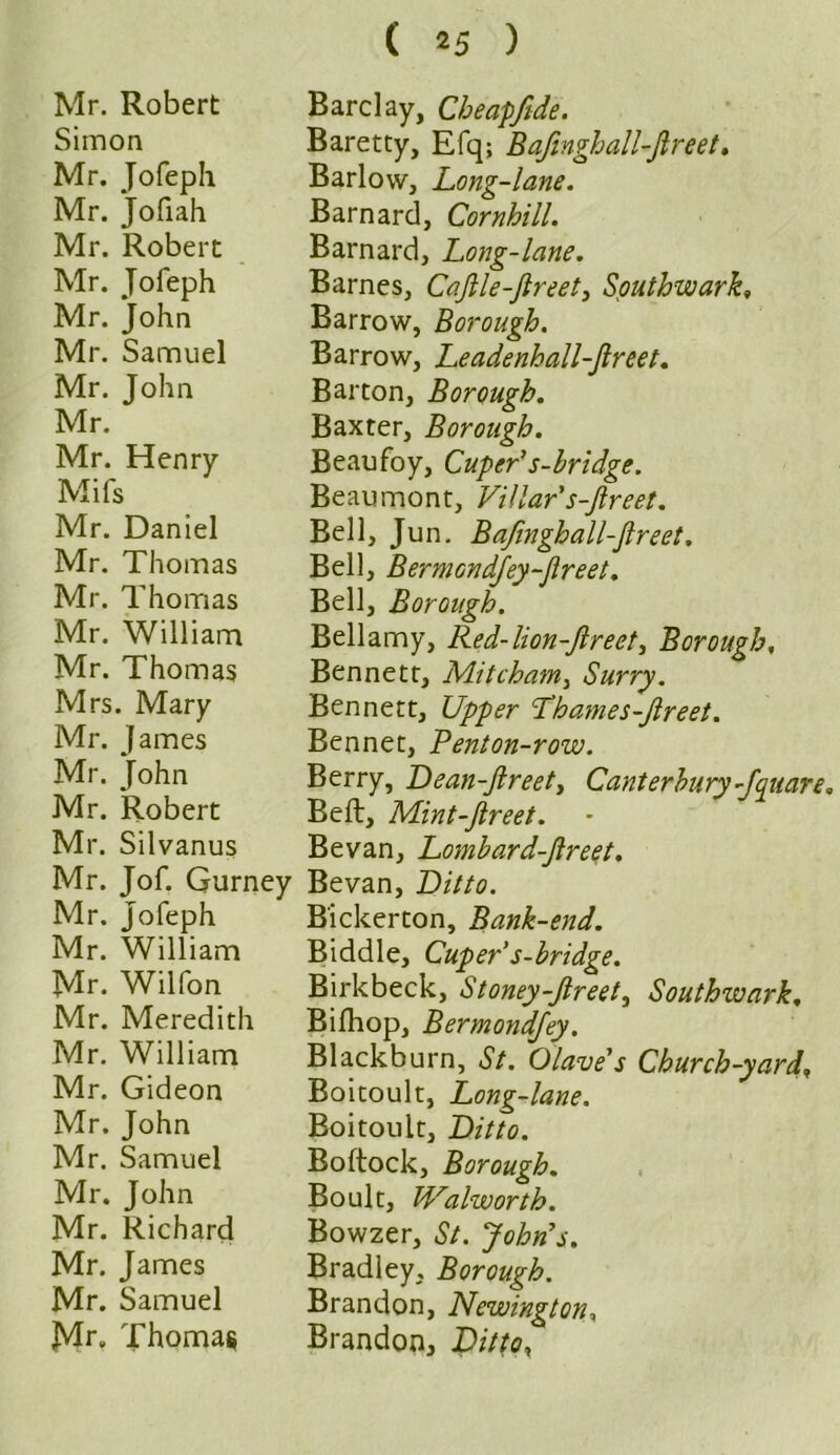 Simon Mr. Jofeph Mr. Jofiah Mr. Robert Mr. Jofeph Mr. John Mr. Samuel Mr. John Mr. Mr. Henry Mifs Mr. Daniel Mr. Thomas Mr. Thomas Mr. William Mr. Thomas Mrs. Mary Mr. James Mr. John Mr. Robert Mr. Silvanus Mr. Jof. Gurney Mr. Jofeph Mr. William Mr. Wilfon Mr. Meredith Mr. William Mr. Gideon Mr. John Mr. Samuel Mr. John Mr. Richard Mr. James Mr. Samuel Mr» Thomas ( 2 5 ) Baretty, Efq; BafmghalLJlreet, Barlow, Long-lane. Barnard, Cornhill. Barnard, Long-lane. Barnes, CaJlle-Jlreet, Southwark, Barrow, Borough. Barrow, Leadenhall-Jlreet. Barton, Borough. Baxter, Borough. Beaufoy, Cuper’s-hridge. Beaumont, Villar's-Jlreet. Bell, Jun. BaJinghall-Jlreet. Bell, BermGndfey-flreet. Bell, Borough. Bellamy, Red-lion-Jlreet, Borough, Bennett, Mitcham, Surry. Bennett, Upper Lhames-Jlreet. Bennet, Benton-row. Berry, Dean-Jlreety Canterbury -fquare. Bell, Mint-Jlreet. Be van, Lombard-ftreet. Bevan, Ditto. B'ickerton, Bank-end. Biddle, Cuper’s-bridge. Birkbeck, Stoney-Jlreet, Southwark. Bifhop, Bermondjey. Blackburn, St. Olave’s Church-yard, Boitoult, Long-lane. Boitoult, Ditto. Boftock, Borough. Boult, Walworth. Bowzer, St. John’s. Bradley, Borough. Brandon, Newington, Brandon, Ditto,