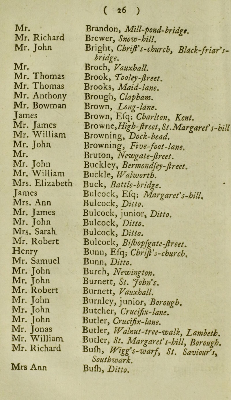 ( 16 ) Mr. Mr. Richard Mr. John Mr. Mr. Thomas Mr. Thomas Mr. Anthony Mr. Bowman James Mr. James Mr. William Mr. John Mr. Mr. John Mr. William Mrs. Elizabeth James Mrs. Ann Mr. James Mr. John Mrs. Sarah. Mr. Robert Henry Mr. Samuel Mr. John Mr. John Mr. Robert Mr. John Mr. John Mr. John Mr. Jonas Mr. William Mr. Richard Mrs Ann Brandon, Mill-pond-bridge. Brewer, Snow-hill. Bright, Chrift's-churchy Black-friar's- bridge. Broch, Vauxhall. Brook, Tooley-Jlreet. Brooks, Maid-lane. Brough, Clapham. Brown, Long-lane. Brown, Efq; Charltony Kent. Browne, High-Jlreet, St. Margaret's-hill Browning, Lock-head. Browning, Five-foot-lane. Bruton, Newgate-Jlreet. Buckley, Bermondfey-ftreet. Buckle, Walworth. Buck, Battle-bridge. Bui cock, Efq; Margaret's-hill. Bulcock, Ditto. Bulcock, junior, Ditto. Bulcock, Ditto. Bulcock, Ditto. Bulcock, BiJhopfgate-Jlreet. Bunn, Elq; Chrijt's-church. Bunn, Ditto. Burch, Newington. Burnett, St. Johns. Burnett, Vauxhall. Burnley, junior, Borough. Butcher, Crucifix-lane. Butler, Crucfix-lane. Butler, Walnut-tree-walk, Lambeth. Butlei, St. Margaret's-hilly Borough. Bulh, Wigg's-warfy St. Saviour'sy Southwark. Bufh, Ditto.