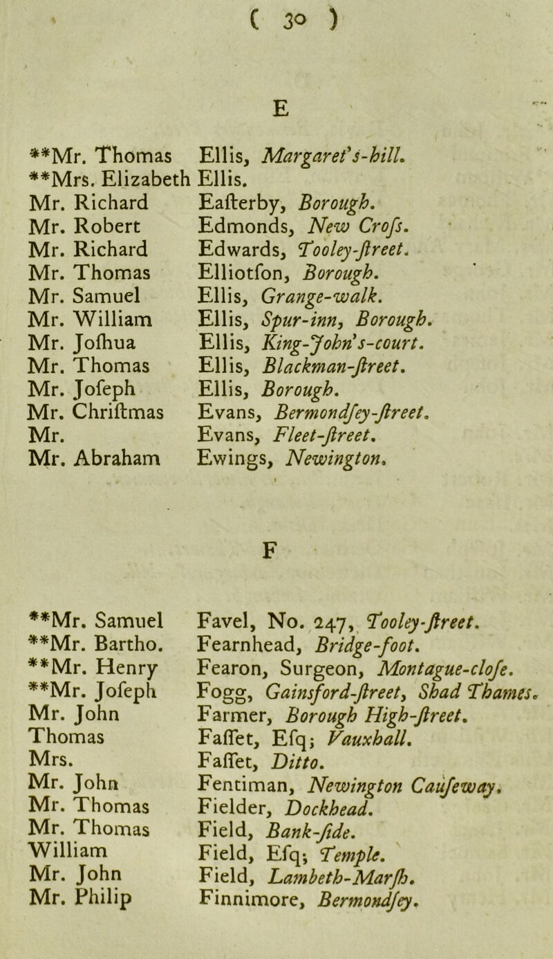 E **Mr. Thomas Ellis, Margaret's-hill. **Mrs. Elizabeth Ellis. Mr. Richard Eafterby, Borough. Mr. Robert Mr. Richard Mr. Thomas Mr. Samuel Mr. William Mr. Jolhua Mr. Thomas Mr. Jofeph Mr. Chriftmas Mr. Mr. Abraham Edmonds, New Crofs. Edwards, Tooley-Jlreet. Elliotfon, Borough. Ellis, Grange-walk. Ellis, Spur-inn, Borough. Ellis, King-John s-court. Ellis, Blackman-fireet. Ellis, Borough. Evans, Bermondfey-Jlreet. Evans, Fleet-fireet. Ewings, Newington. • **Mr. Samuel **Mr. Bartho. **Mr. Henry **Mr. Jofeph Mr. John Thomas Mrs. Mr. John Mr. Thomas Mr. Thomas William Mr. John Mr. Philip F Favel, No. 247, Tooley-flreet. Fearnhead, Bridge-foot. Fearon, Surgeon, Montague-cloje. Fogg, Gainsford-Jlreet, Shad Thames* Farmer, Borough High-Jlreet. Faflet, Efqj Vauxhall. Fafiet, Ditto. Fentiman, Newington Caufeway. Fielder, Dockhead. Field, Bank-fide. Field, Efq; Temple. Field, Lambeth-Mar[Jj. Finnimore, Bermondjey.