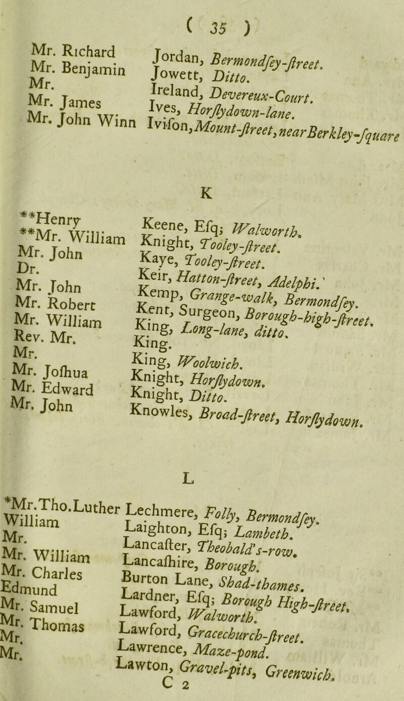 Mr. Benjamin Mr. Mr. James ( 35 ) Jordan, Bermondfey-ftreet. Jowett, Ditto. Ireland, Devereux-Court. Ives, Horfly,down-lane. 1 r* 71 /T_ . n Mr rohn Winn tv' Hor^°^ne. r. John Winn Ivi^Momtt^nearBerk^fputri **Henry **Mr. William Mr. John Dr. Mr. John Mr. Robert Mr. William Rev. Mr. Mr. Mr. Jolhua Mr, Edward Mr. John K Keene, Efq; Walworth. Knight, Tooley-ftreet. Kaye, ‘Tooley-ftreet. Keir, Hatton-Jlreet, Adelfhi.' £emp Grange-walk, Bermmdfij. Kent, Surgeon, Borough-bigh-ireet Kmg, Long-lam, dint. * J ' King. King, Woolwich. Knight, Horfly down. Knight, Knowles, Broad-ftreet, Horfly down. *Mr.Tho.Luther William Mr. Mr, William Mr. Charles Edmund Mr. Samuel Mr. Thomas Mr. Mr. Lechmere, Bermondfey. Laighton, Efq; Lambeth. Lancafter, Theobald's-row. Lancalhire, Borough. Burton Lane, Shad-thames. Lardner, Efq; Borough High-flreet Lawford, Walworth & J Lawford, Gracechurch-fireet. Lawrence, Maze-pond. Lawton, Gravel-pts, Greenwich. ^ 2