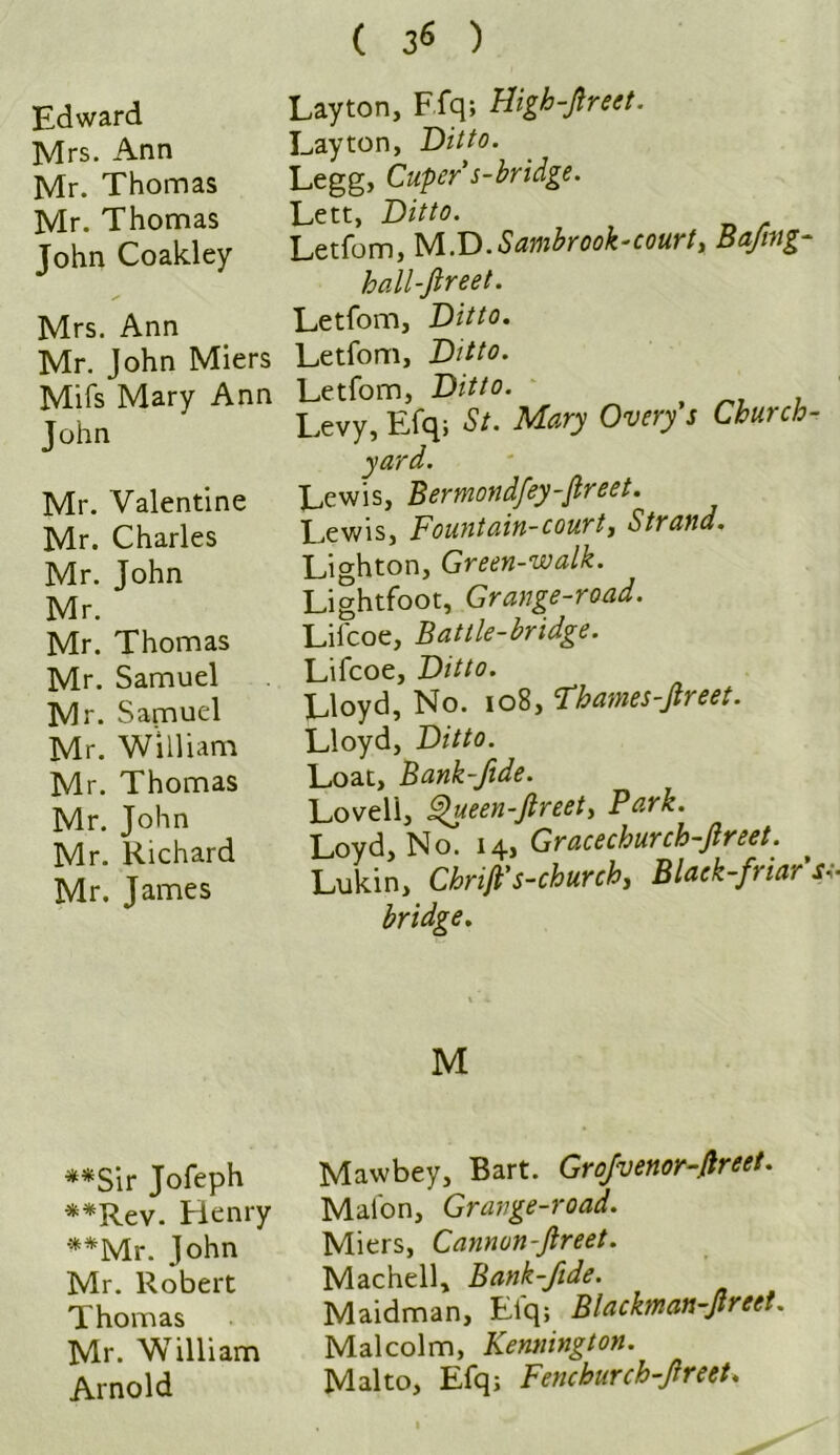 Edward Mrs. Ann Mr. Thomas Mr. Thomas John Coakley Mrs. Ann Mr. John Miers Mifs Mary Ann John Mr. Valentine Mr. Charles Mr. John Mr. Mr. Thomas Mr. Samuel Mr. Samuel Mr. William Mr. Thomas Mr. John Mr. Richard Mr. James **Sir Jofeph **Rev. Henry **Mr. John Mr. Robert Thomas Mr. William Arnold ( 36 ) Layton, Efq; Higb-Jlreet. Layton, Ditto. Legg, Cupers-bridge. Lett, Ditto. Letfom, M.D.Sambrook-court, Bafmg- hall-fireet. Letfom, Ditto. Letfom, Ditto. Letfom, Ditto. Levy, Efq; St. Mary Overy's Church- yard. Lewis, Bermondfey-Jtreet. Lewis, Fountain-court, Strand. Lighton, Green-walk. Lightfoot, Grange-road. Liicoe, Battle-bridge. Lifcoe, Ditto. Lloyd, No. 108, Fhames-Jlreet. Lloyd, Ditto. Loat, Bank-fide. Lovell, Queen-ftreet, Park. Loyd, No. 14, Gracechurch-Jlreet. Lukin, Chrifi's-church, Black-friars1 bridge. M Maw bey, Bart. Grofvenor-ftreet. Mal'on, Grange-road. Miers, Cannun-Jlreet. Machell, Bank-fide. Maidman, Efq; Blachnan-Jtreet. Malcolm, Kennington. Malto, Efq; Fenchurch-Jlreet.