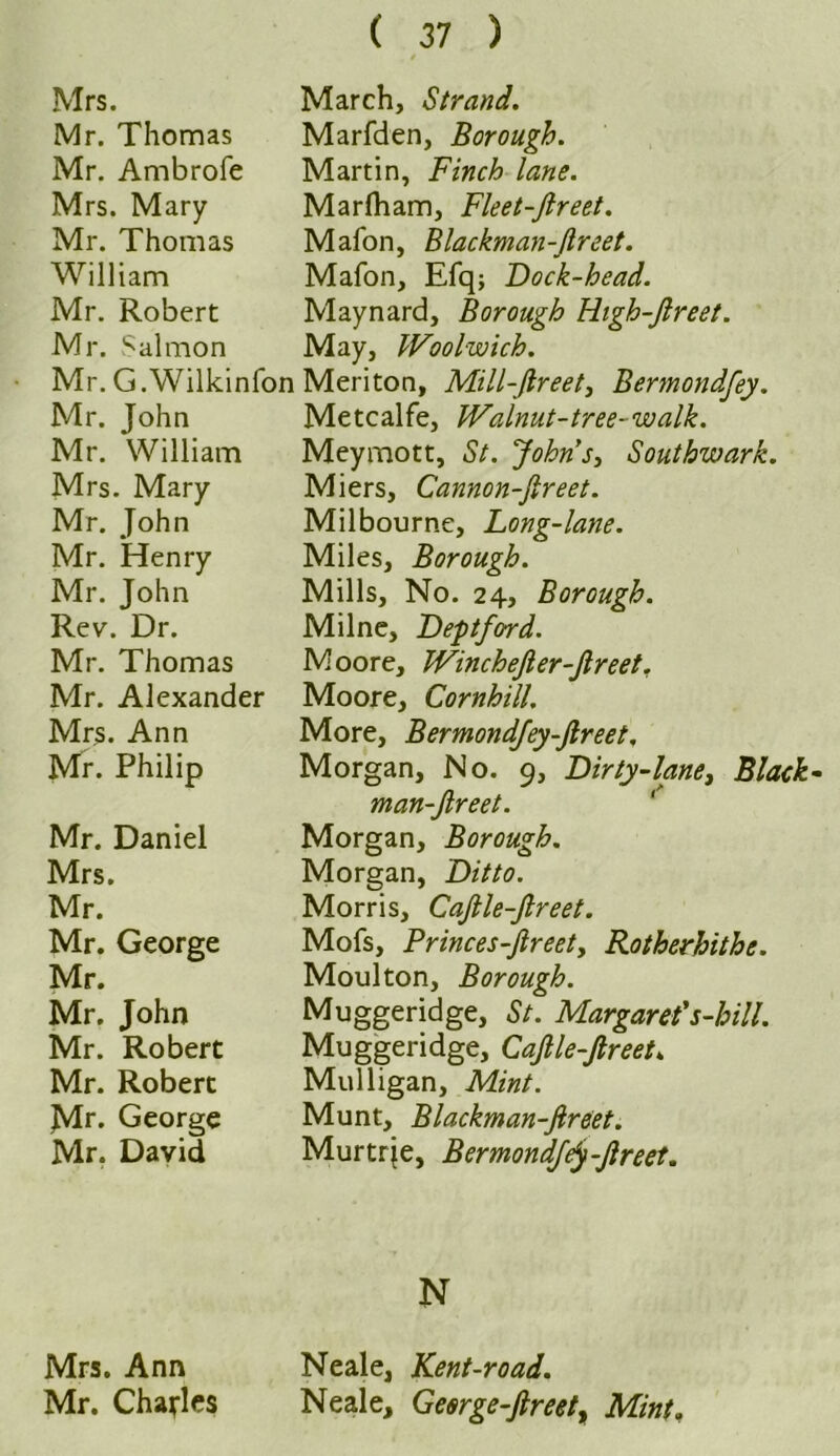 Mrs. March, Strand. Mr. Thomas Marfden, Borough. Mr. Ambrofe Martin, Finch lane. Mrs. Mary Marflham, Fleet-Jlreet. Mr. Thomas Mafon, Blackman-Jlreet. William Mafon, Efq; Dock-head. Mr. Robert Maynard, Borough High-Jlreet. Mr. Salmon May, Woolwich. Mr. G.Wilkinfon Meriton, Mill-ftreet, Bermondfey. Mr. John Metcalfe, Walnut-tree-walk. Mr. William Meymott, St. Johns, Southwark. Mrs. Mary Miers, Cannon-Jlreet. Mr. John Milbourne, Long-lane. Mr. Henry Miles, Borough. Mr. John Mills, No. 24, Borough. Rev. Dr. Milne, Deptford. Mr. Thomas Moore, WincheJler-Jlreet. Mr. Alexander Moore, Cornhill. Mrs. Ann More, Bermondfey-Jtreet. Mr. Philip Morgan, No. 9, Dirty-lane, Black man-Jlreet. Mr. Daniel Morgan, Borough. Mrs. Morgan, Ditto. Mr. Morris, CaJlle-Jlreet. Mr. George Mofs, Princes-Jlreety Rotherhithe. Mr. Moulton, Borough. Mr. John Muggeridge, St. Margaret’s-hill. Mr. Robert Muggeridge, CaJlle-Jlreet» Mr. Robert Mulligan, Mint. Mr. George Munt, Blackman-Jlreet. Mr. David Murtrie, BermondfeJ-Jlreet. N Mrs. Ann Neale, Kent-road. Mr. Charles Neale, Geerge-Jlreetr Mint.