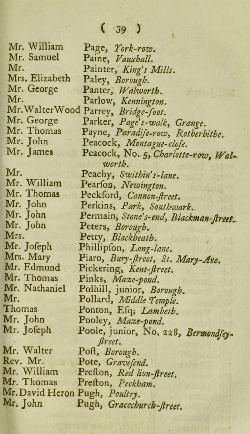 Mr. William Mr. Samuel Mr. Mrs. Elizabeth Mr. George Mr. Mr.WalterWood Mr. George Mr. Thomas Mr. John Mr. James Mr. Mr. William Mr. Thomas Mr. John Mr. John Mr. John Mrs. Mr. Jofeph Mrs. Mary Mr. Edmund Mr. Thomas Mr. Nathaniel Mr. Thomas Mr. John Mr. Jofeph Mr. Walter Rev. Mr. Mr. William Mr. Thomas Mr. David Heron Mr. John Page, York-row. Paine, Vauxhall. Painter, Kings Mills. Paley, Borough. Panter, Walworth. Parlow, Kenningtm. Parrey, Bridge-foot. Parker, Page’s-walk, Grange. Payne, Paradife-row, Rotherhithe. Peacock, Montague-cloje. Peacock, No. 5, Charlotte-row, Wal- worth. Peachy, Swithin s-lane. Pearfon, Newington. Peckford, Cannon-Jlreet. Perkins, Park, Southwark. Permain, Stone’s-end. Blackman-freeK Peters, Boroughs Petty, Blackheath. Phillipfon, Long-lane. Piaro, Bury-Jlreet, St. Mary-Axe. Pickering, Kent-Jlreet. Pinks, Maze-pond. Polhill, junior. Borough. Pollard, Middle Yemple. Ponton, Efq; Lambeth. Pooley, Maze-pond. Poole, junior. No. 228, Bemcndfey- Jlreet. Poll, Borough. Pote, Gravefend. Prefton, Red lion-Jlreet. Prefton, Peckham. Pugh, Poultry. Pugh, Gracechurch-Jlreet.