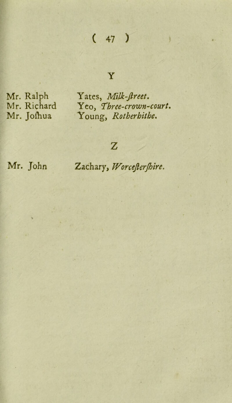 Mr. Ralph Mr. Richard Mr. Jofliua Mr. John Y Yates, Milk-Jtreet. Yeo, 'Three-crown-court. Young, Rotherhithe. Z Zachary, Worcejlerjhire.