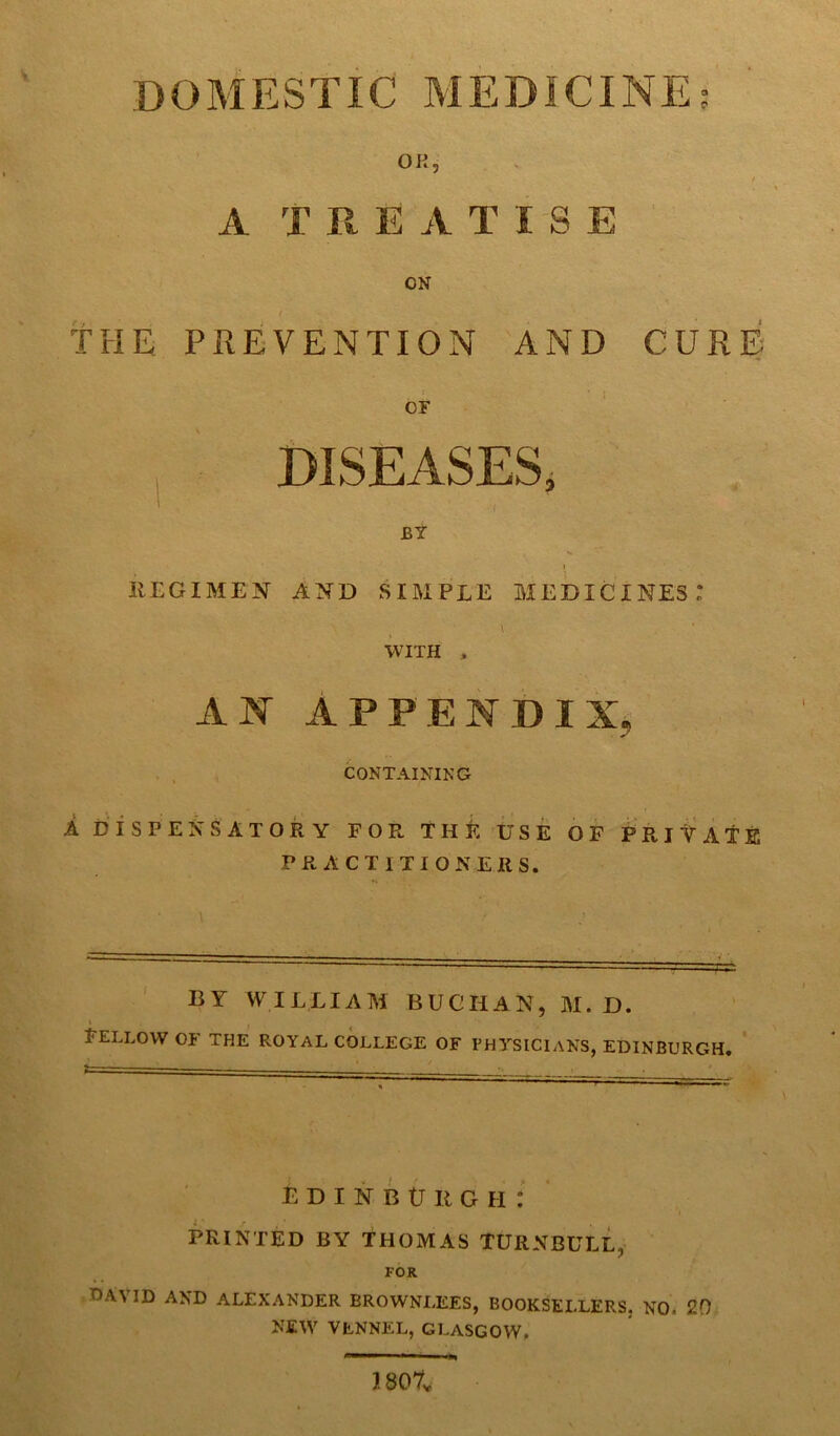 DOMESTIC MEDICINE; OK, I A T It EATISE ON t THE PREVENTION AND CURE : or DISEASES, BY I REGIMEN AND SIMPLE MEDICINES: \ WITH , AN APPENDIX., CONTAINING A DISPENSATORY FOR THE USE OF PRIVATE PRACTITIONERS. BY WILLIAM BUCHAN, M. D. fellow of the royal college of physicians, Edinburgh. Edinburgh: PRINTED BY THOMAS TURNBULL, FOR C'A'N ID AND ALEXANDER BROWNLEES, BOOKSELLERS. NO, 20 NEW VLNNEL, GLASGOW. 1807v