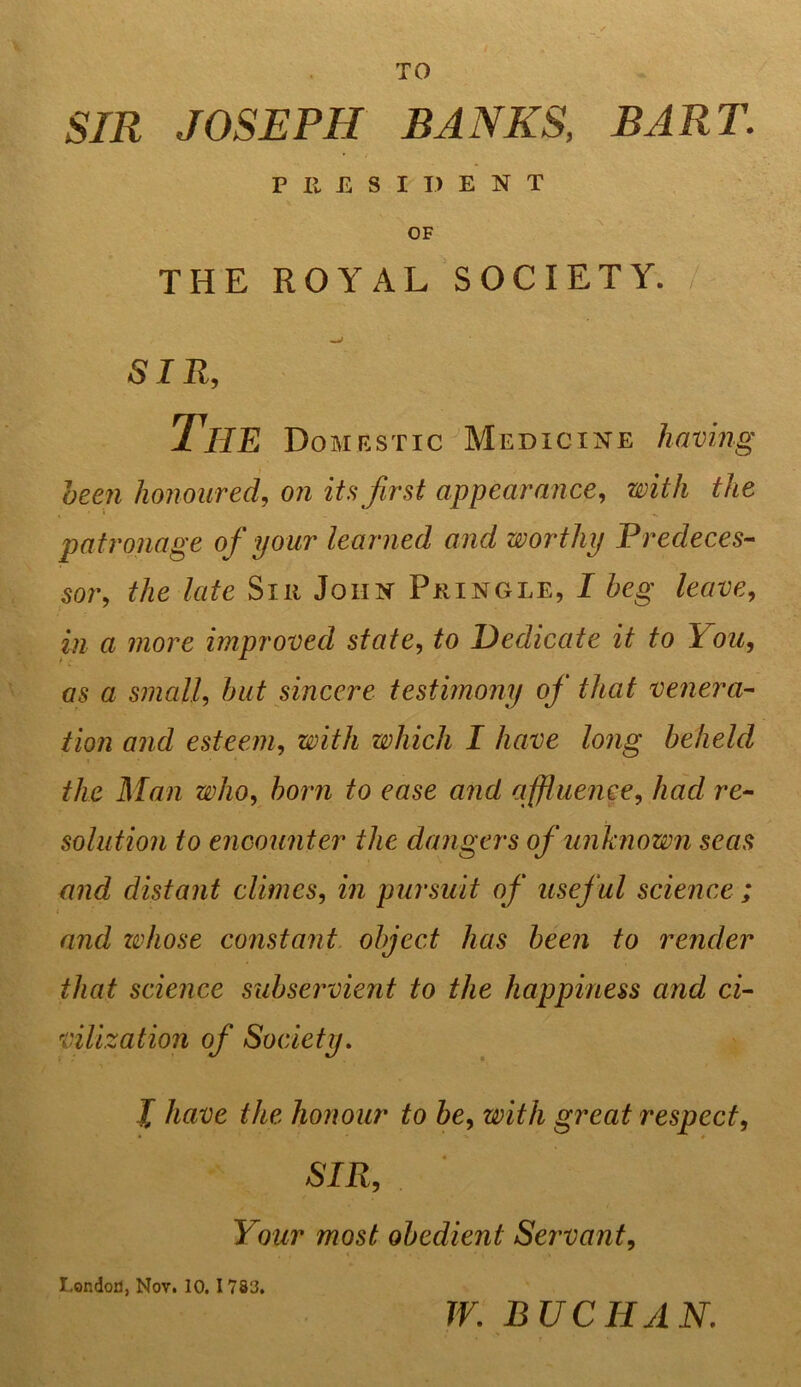 TO / SIR JOSEPH BANKS, BART. PRESIDENT OF THE ROYAL SOCIETY. SIR, The Domestic Medicine having been honoured, on its first appearance, with the patronage of your learned and worthy Predeces- sor, the late Silt John Pringle, I beg leave, in a more improved state, to Dedicate it to You, as a small, but sincere testimony of that venera- tion and esteem, with which I have long beheld the Man who, born to ease and affluence, Aac/ re- solution to encounter the dangers of unknown seas and distant climes, m pursuit of useful science ; and ztdiose constant object has been to render that science subservient to the happiness and ci- vilization of Society. X have the honour to be, with great respect, SIR, Your most obedient Servant, London, Nov. 10.1 783. W. BUCHAN.