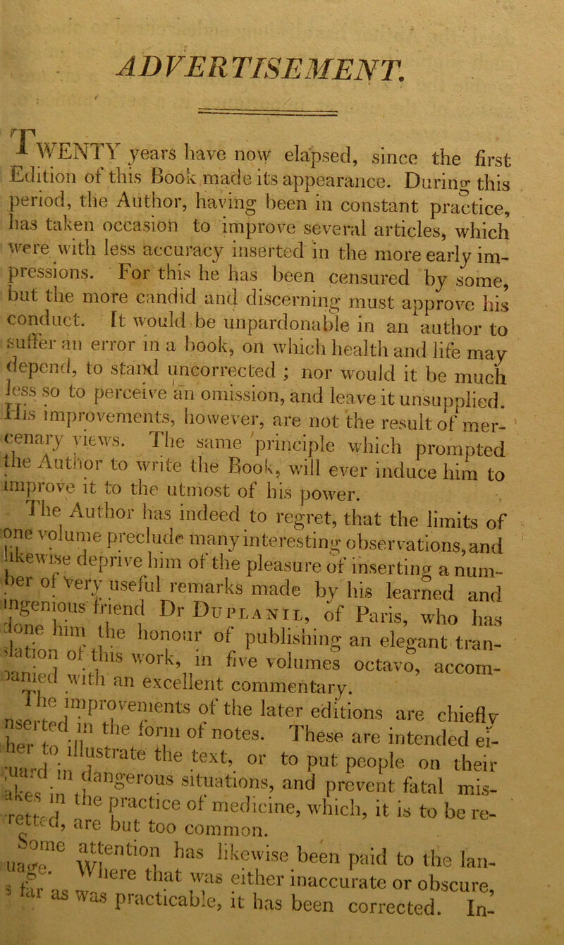 AD VER TISEMENT. p 1 WENTY years have now elapsed, since the first Edition or this Book made its appearance. Darina- this period, the Author, having been in constant practice, has taken occasion to improve several articles, which were with less accuracy inserted in the more early im- pressions. For this he has been censured by some, but the more candid and discerning must approve his conduct. It would be unpardonable in an author to sutler an error in a book, on which health and life may depend, to stand uncorrected ; nor would it be much Jess so to perceive an omission, and leave it unsupplied. His improvements, however, are not the result of mer- cenary views. The same principle which prompted the Author to write the Book, will ever induce him to improve it to the utmost of his power. The Author has indeed to regret, that the limits of one volume preclude many interesting observations, and likewise deprive him of the pleasure of inserting a num- er ot VerJ useful remarks made by his learned and. ingenious friend Dr Duct a nil, of Paris, who has one him he honour of publishing an elegant tran- slation ot Bus work, in five volumes octavo, accom- panied with an excellent commentary. nsermdTn riVelentS tth® lat6r eciitions ure chieflv her to i J ! /°T 0t n°teS- These are ^te^ed e=- •uu-d in rate ‘ 16 text’. °r t0 !’uf; PeoP,e on their ..dm dangerous situations, and prevent fatal mis- ^ .I ,he Practlce of medicine, which, it is to be re- rettcd, are but too common. ua^mC wientl°L haS llkewise.been paid to the lam s far as w 1610 ^ ,^a8 flther ^accurate or obscure, as was practicable, it has been corrected. In-