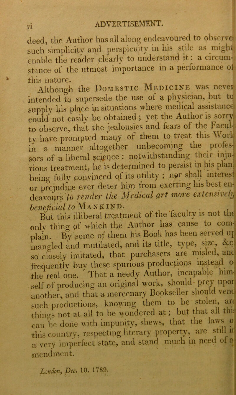 deed, the Author has all along endeavoured to observe such simplicity and perspicuity in his stile as might enable the reader clearly to understand it: a circum- stance of the utmost importance in a performance o] (ltd 1*0 Although the Domestic Medicine was never intended to supersede the use of a physician, but to supply Ins place in situations where medical assistance could not easily be obtained ; yet the Author is sorry to observe, that the jealousies and fears of the facul- ty have prompted many of* them to tieat this \ v oik in a manner altogether unbecoming the profes- sors of a liberal sconce; notwithstanding their inju- rious treatment, he is determined to persist m his plan being fully convinced of its utility ; npr shall mreiesl or prejudice ever deter him from exciting his best en- deavours jto render the Medical art more extensively beneficial to Mankind. . . But this illiberal treatment of the faculty is not the only thing pf which the Author has cause to com-: plain. By some of them his Book has been served up mangled and mutilated, and its title, type, size, fee so closely imitated, that purchasers are misled, anc: frequently buy these spurious productions instead o the real one.  That a needy Author, incapable him- self of producing an original work, should prey upor another, and that a mercenary Bookseller should venc such productions, knowing them to be stolen, art things not at all to be wondered at; but that all thuj can be done with impunity, shews, that the laws o this country, respecting literary property, are still irj a very imperfect state, and stand much in need of aj mendment. London, Dec. 10. 1789.