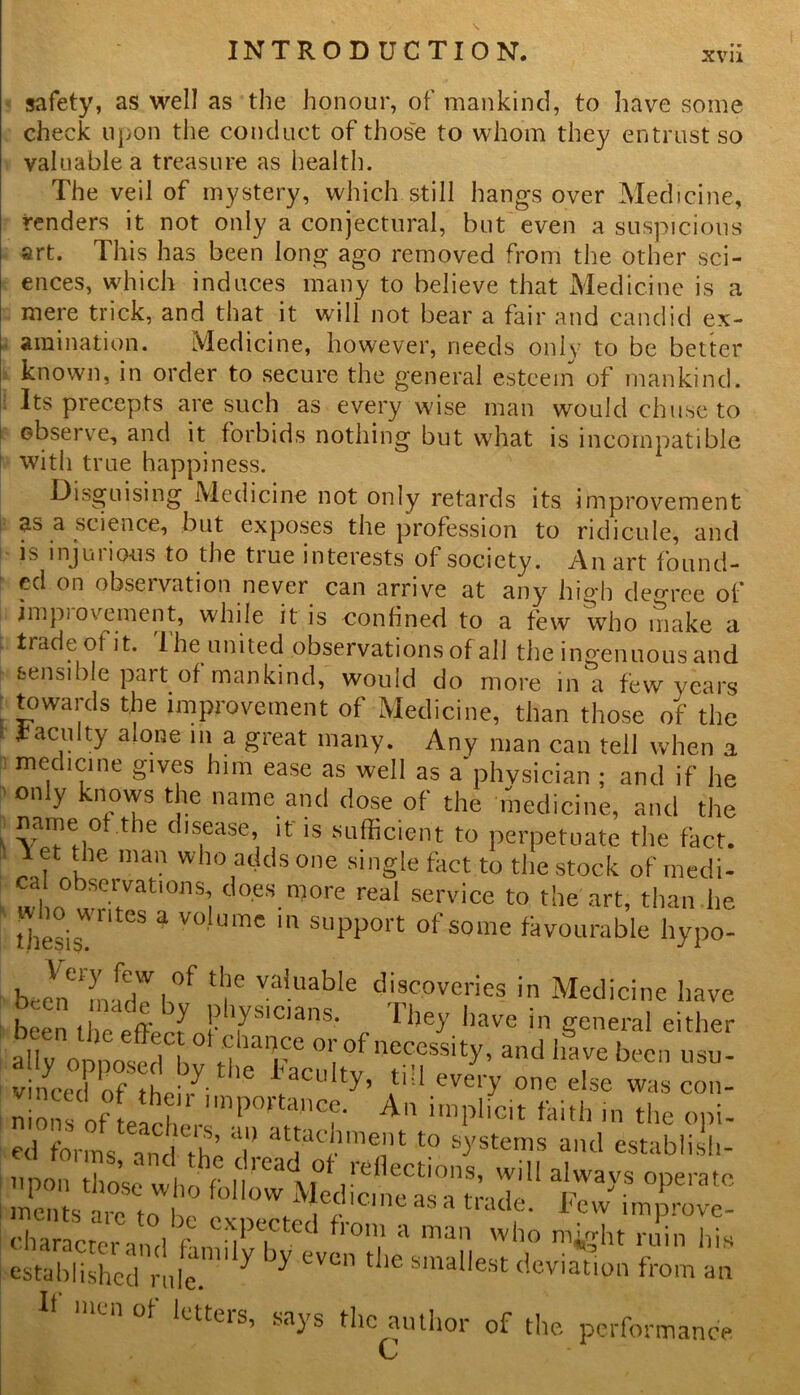xvu safety, as well as the honour, of mankind, to have some check upon the conduct of those to whom they entrust so valuable a treasure as health. The veil of mystery, which still hangs over Medicine, renders it not only a conjectural, but even a suspicions art. This has been long ago removed from the other sci- ences, which induces many to believe that Medicine is a mere trick, and that it will not bear a fair and candid ex- amination. Medicine, however, needs only to be better known, in order to secure the general esteem of mankind. Its precepts are such as every wise man would chuse to observe, and it forbids nothing but what is incompatible ! with true happiness. Disguising Medicine not only retards its improvement as a science, but exposes the profession to ridicule, and is injurious to the true interests of society. An art found- ed on obseivation never can arrive at any high degree of impiovernent, while it is confined to a few who make a trade of it. The united observations of all the ingenuous and sensible part of mankind, would do more in a few years towards the improvement of Medicine, than those of the [ *acu,ty alone Hi a great many. Any man can tell when a medicine gives him ease as well as a physician ; and if he only knows the name and dose of the medicine, and the name of the disease, it is sufficient to perpetuate the fact. Yet the man who adds one single fact to the stock of medi- wl,n° wtVat,°nS! cioeS.n70re reaI service to the art, than he thesis S a V° UmC 111 suPPort °f some favourable hypo- physicians^ ll3Ve been the eftherJ- TCans' I hey have m general either ally onnoserl h h )at,re 0l'°f necessity, and have been usu- vinced of thei/i 16 PCU ty’ 4,51 ever>' one else was con- nio^s of teacher P , A imPlicit ^ith in the opt- ed forms and the T atJ4tj.'lna®n 1 t0 systems and establish- npon those whr f |V^ yt° flections, will always operate men s are to he ''f C ICIe as a tratle- Few improvc- charaettrV„H ft niff a man who >%ht ruin his established ride.  ^ ^ eVCn tlle smallest deviation from an If men of letters, says the author of the performance c