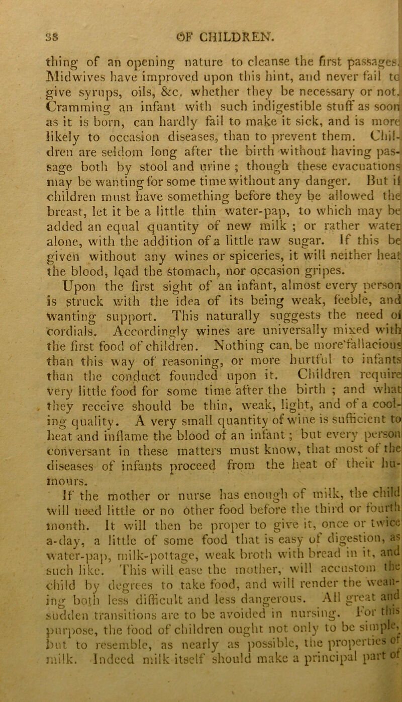 tiling of an opening nature to cleanse the first passages.; Mid wives have improved upon this hint, and never fail to give syrups, oils, &c. whether they be necessary or not. Cramming an infant with such indigestible stuff as soon as it is born, can hardly fail to make it sick, and is more likely to occasion diseases, than to prevent them. Chil- dren are seldom long after the birth without having pas- sage both by stool and urine ; though these evacuations may be wanting for some time without any danger. But if children must have something before they be allowed the breast, let it be a little thin water-pap, to which may be added an equal quantity of new milk ; or rather water alone, with the addition of a little raw sugar, if this be given without any wines or spiceries, it will neither heat the blood, Iqad the stomach, nor occasion gripes. Upon the first sight of an infant, almost every person is struck with the idea of its being weak, feeble, and Wanting support. This naturally suggests the need oi cordials. Accordingly wines are universally mixed with the first food of children. Nothing can.be more'fallacious than this way of reasoning, or more hurtful to infants than the conduct founded upon it. Children requird very little food for some time after the birth ; and whad they receive should be thin, weak, light, and of a cool- ing quality. A very small quantity of wine is sufficient to heat and inflame the blood of an infant; but every person conversant in these matters must know, that most of the diseases of infants proceed from the heat of their hu- mours. If the mother or nurse has enough of milk, the child will need little or no Other food before the third or fourth month. It will then be proper to give it, once or twice a-day, a little of some food that is easy ol digestion, as water-pap, milk-pottage, weak broth with bread in it, and such like. This will ease the mother, will accustom the child by degrees to take food, and will render the wean- ing both less difficult and less dangerous. All great and sudden transitions are to be avoided in nursing, for this purpose, the food of children ought not only to be simple, but to resemble, as nearly as possible, tlie properties or milk. Indeed milk itself should make a principal part of