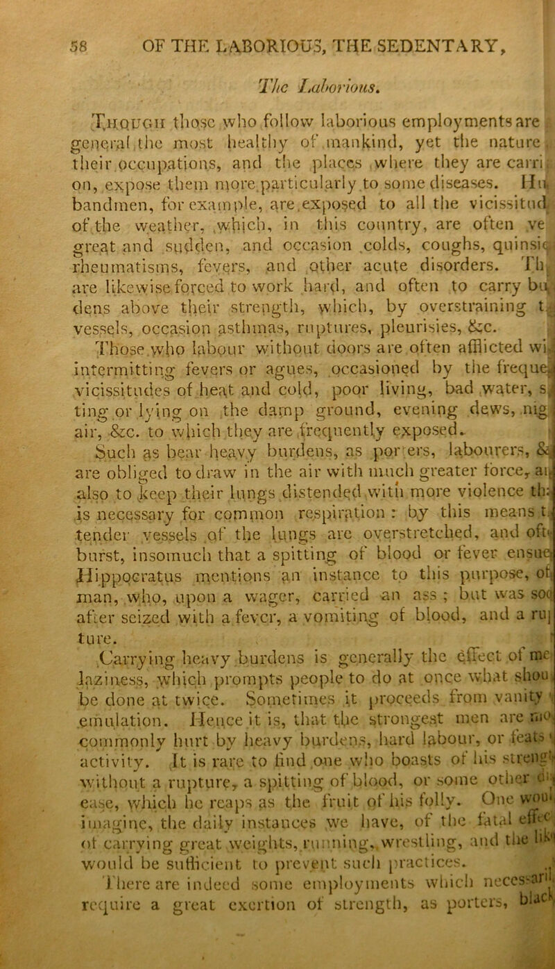 The Laborious. Xuougii those who follow laborious employments are i general the most healthy of mankind, yet the nature, their occupations, and the places where they are carrif on, expose them njore.particularly to some diseases. Hu, bandmen, for example, are.exposed to all the vicissitud of the weather, .whjch, in this country, are often ve great and sudden, and occasion .colds, coughs, quinsi^i rheumatisms, fevers, and other acute disorders. Tip are likewise forced to work hard, and often to carry bup dens above their strength, which, by overstraining t.:j vessels, occasion asthmas, ruptures, pleurisies, &c. Those who labour without doors are often afflicted wij intermitting fevers or agues, occasioned by the frequeJ vicissitudes of heat and cold, poor living, bad water, sJ ting or lying on the damp ground, evening dews, nig j air, &c. to which they are frequently exposed. Such as bear hea.vy burdens, as por ers, labourers, & are obliged to draw in the air with much greater force,. aie also to keep their lungs distended .with more violence th^ is necessary for common respiration : by this means t. tender vessels .of the lungs are overstretched, and ofn burst, insomuch that a spitting of blood or fever ensue, Ilippocratus mentions an instance to this purpose, off man, who, upon a wager, carried an ass ; but wras so(( after seized with a fever, a vomiting of blood, and a ruj ture. Carrying heavy burdens is generally the effect of me laziness, which prompts people to do at once what shou be done at twice. Sometimes it proceeds from vanity ■ emulation. Hence it is, that the strongest men are moj commonly hurt by heavy burdens, hard labour, or fejUs'j activity. It is rare to find one who boasts of his sireng^ without a rupture, a spiffing of blood, or some other c*:( ease, \yhich he reaps as the fruit ot his folly. One vvma imagine, the daily instances we have, of the fatal efflj ot carrying great weights,.running,,wrestling, and the bki would be sufficient to prevent such practices. ■ 1 ' ■ ■ • ' ssaril There are indeed some require a great exertion ; employments which neccssar . n of strength, as porters, biac