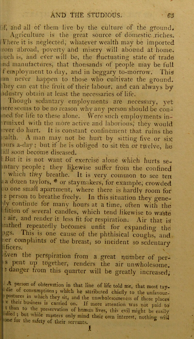 f, and all of them live by the culture of the gffoiincL Agriculture is the great source of domestic .riches. \ here it is neglected, whatever wealth may be imported tom abroad, poverty and misery will abound at home, uch is, and ever will be, the fluctuating state of trade nd manufactures, that thousands of people may be full f employment to day, and in beggary to-morrow. This an never happen to those who cultivate the ground, hey can eat the fruit of their labour, and can always by idustry obtain at least the necessaries oflife. Though sedantary employments are necessary, yet iere seems to be no reason why any person should be con- ned for life to these alone. Were such employments in- rmixed with the more active and laborious,’ they would ever do hurt. It is constant confinement that ruins the jalth. A man may not be hurt by sitting five or six! )urs a-day; but if he is obliged to sit ten or twelve, he ill soon become diseased. But it is not want of exercise alone which hurts se- ll tary people • they likewise suffer from the confined! which they breathe. It is very common to see ten a dozen taylors, * or staymakers, for example, crowded 0 one small apartment, where there is hardly room for e person to breathe freely. In this situation they gene- ly continue for many hours at a time, often with the iition of several candles, which tend likewise to waste ; air, and render it less fit for respiration. Air that is lathed repeatedly becomes unfit for expanding the igs. This is one cause of the phthisical coughs, and. er complaints of the breast, so incident so sedentary 1 fleers. liVen the perspiration from a great number of per- s pent up together, renders the air unwholesome. 3 danger from this quarter will be greatly increased; A person of observation in that line of life told me, that most tay- die of consumptions j whith he attributed chiefly to the unfavour- postures which they sit, and the unwholesomeness of those places e their business is carried on. If more attention was not paid to t than to the preservation of human lives, this evil might be easily V wh‘le masters only mind their own interest, nothing wiU 5ne for the safety of their servants. h