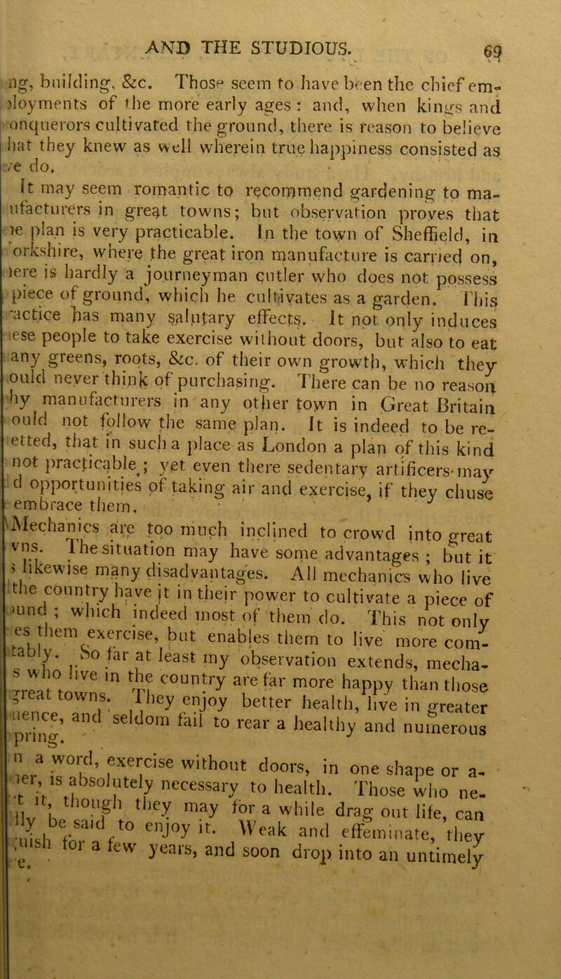 s *« . ng, building. &c. Those seem to have been the chief em- jloyments of the more early ages: and, when kings and onquerors cultivated the ground, there is reason to believe hat they knew as well wherein true happiness consisted as ft do. It may seem romantic to recommend gardening to ma- ufacturers in great towns; but observation proves that le plan is very practicable. In the town of Sheffield, in orkshire, where the great iron manufacture is carried on, lere is hardly a journeyman cutler who does not possess piece of ground, which he cultivates as a garden. fliis •actice has many salutary effects. It not only induces ese people to take exercise without doors, but also to eat any greens, roots, &c. of their own growth, which they ould never think of purchasing. There can be no reason hy manufacturers in any other town in Great Britain ould not follow the same plan. It is indeed to be re- etted, that in such a place as London a plan of this kind not practicable ; yet even there sedentary artificers* may d opportunities of taking air and exercise, if they chuse eembrace them. 'Mechanics are too much inclined to crowd into great vns. I he situation may have some advantages ; but it > likewise many disadvantages. All mechanics who live the country have jt in their power to cultivate a piece of >und ; which indeed most of them do. This not only es them exercise, but enabjes them to live more com- .ably, bo far at least my observation extends, mecha- -mat townsm Ti C°Un*ry T far more haPP? than ^ose .real towns. They enjoy better health, live in greater uence, and seldom fail to rear a healthy and numerous W W0Kd’fxeiicise with°ut doors, in one shape or a. ier !s absolutely necessary to health. Those who ne- t it though they may for a while drag out life, can uisl^fn f enj°y ir‘ Weak and effeminate, they !e 1 a ^ew fears> a^d soon drop into ail untimely