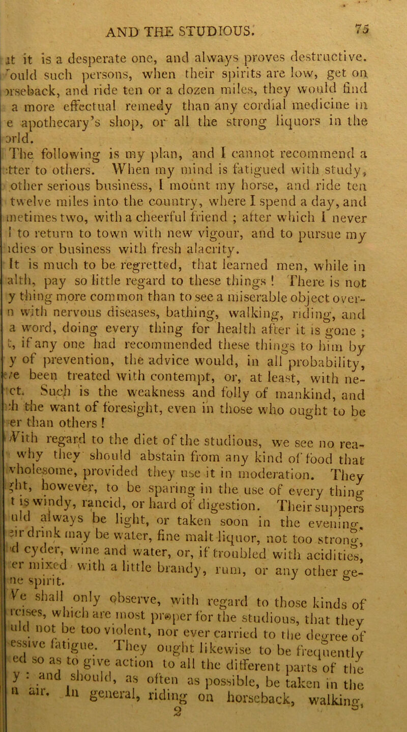 *7 Z it it is a desperate one, and always proves destructive, ouId such persons, when their spirits are low, get on nseback, and ride ten or a dozen miles, they would find a more effectual remedy than any cordial medicine in e apothecary’s shop, or all the strong liquors in the arid. The following is my plan, and I cannot recommend a ;tter to others. When my mind is fatigued with study, other serious business, I mount my horse, and ride ten twelve miles into the country, where I spend a day, and metimestwo, with a cheerful friend ; alter which i never 1 to return to town with new vigour, and to pursue my idies or business with fresh alacrity. It is much to be regretted, that learned men, while in alth, pay so little regard to these things ! There is not y thing more common than to see a miserable object over- n with nervous diseases, bathing, walking, riding, and a word, doing every thing for health after it is gone ; if any one had recommended these things to him by y of prevention, the advice would, in all probability, /e been treated with contempt, or, at least, with ne- ct Such is the weakness and folly of mankind, and :h the want of foresight, even in those who ought to be er than others l With regard to the diet of the studious, we see no rea- why they should abstain from any kind of food that vholesome, provided they use it in moderation. They ^ht, however, to be sparing in the use of every thing t is windy, rancid, or hard of digestion. Their suppers . 1 r^ays he light, or taken soon in the evening m dunk may be water, fine malt liquor, not too strang- l'd cyder, wine and water, or, if troubled with acidities, 1 er mixed with a little brandy, rum, or any other o-e- ne spirit. I Ve shall only observe, with regard to those kinds of icises, which are most pr«per for the studious, that they . 11 °* be too violent, nor ever carried to the decree of essivc langue. They ought likewise to be frequently ul so as to give act.on to all the different parts of the .1 1S 1011 d’ a? often as possible, be taken in the 8 alr- 1,1 S«ieral, riding on horseback, walking 2 *»’