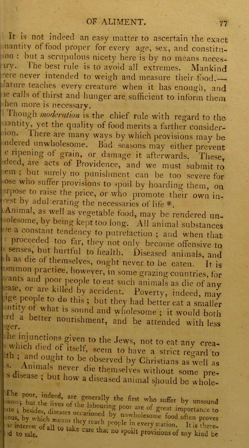 11 It is not indeed an easy matter to ascertain the exact uantity of food proper for every age, sex, and constitu- ;on : hut a scrupulous nicety here is by no means neces- iry. I he best rule is to avoid all extremes. Mankind Tre never intended to weigh and measure their food. -ature teaches every creature when it has enough, and le ca^s thirst and hunger are.sufficient to inform them hen more is necessary. Plough moderation is the chief rule with regard to the lantity, yet the quality of food merits a farther consider- l0J1, ihere are many ways by which provisions may be ndered unwholesome. Bad seasons may either prevent e ripening of grain, or damage it afterwards. These, deed, are acts of Providence, and we must submit to em ; but surely no punishment can be too severe for ose who suffer provisions to spoil by hoarding them, on irpose to raise the price, or who promote their own in- est by aduherating the necessaries of life Animal, as well as vegetable food, may be rendered un- tolesome, by being kept too long. All animal substances e'e a constant tendency to putrefaction ; and when that '' Procoeded too far, they not only become offensive to senses, but hurtful to health. Diseased animals, and i as clie of themselves, ought never to be eaten. It is immon practice, however, in some grazing countries, for /ants and poor people to eat such animals as die of any .ase, or are killed by accident. Poverty, indeed, may gc peopfo to do this ; but they had better eat a smaller f t} ^ uhat ls so»nd and wholesome ; it would both k* a better nourishment, and be attended with less he injunctions given to the Jews, not to eat any crea- wmch died of itself, seem to have a strict reLrd to , and ought to be observed by Christians as well as - Anuria s never die themselves without some pre! stase • but ,lovv a diseased animal should be whole- ST.jtal’.K o7Je,Tn? the firSt Wh° -sound .to ; besides, direLsocrJ,'1 bou,' P001 j're of great importance to ous, by which means ih(V' °*t ^ “n?holesome food often proves ie ii Jest of aU to tit. u pe0,,lc \n eVer^ation. It is there- ■d to sale. * ” “3rC 110 Sfoiit Provisions of any kind be