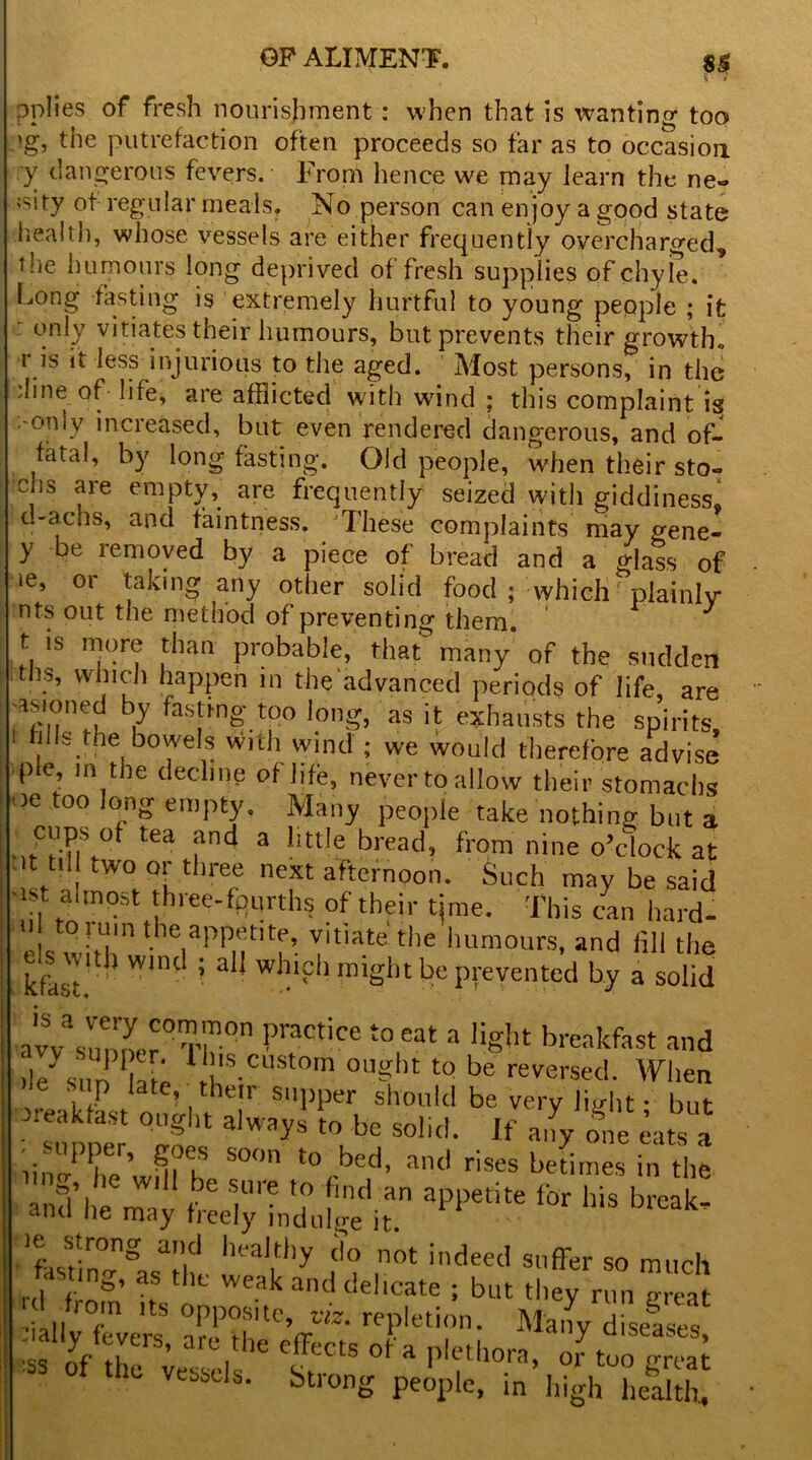 pplies of fresh nourishment: when that is wanting too >g, the putrefaction often proceeds so far as to occasion y dangerous fevers. From hence we may learn the ne» isity of regular meals. No person can enjoy a good state health, whose vessels are either frequently overcharged, the humours long deprived of fresh supplies of chyle. Long fasting is extremely hurtful to young people ; it : only vitiates their humours, but prevents their growth,, i is it less injurious to the aged. Most persons, in the dine of life, are afflicted with wind ; this complaint is -oniv increased, bat even rendered dangerous, and of- fatal, by long fasting. Old people, when their sto- chs are empty, are frequently seized with giddiness, t.-achs, and faintness. These complaints may gene- y be removed by a piece of bread and a glass of »e, or taking any other solid food ; which plainly nts out the method of preventing them. t is more than probable, that- many of the sudden . ’ v , l1 aPPen 111 the advanced periods of life, are asioned by fastmg too long, as it exhausts the spirits i fills the bowels with wind ; we would therefore advise pie, in the decline of life, never to allow their stomachs ie too long empty. Many people take nothing but a cups of tea and a little bread, from nine o’clock at it tul two or three next afternoon. Such may be said ■ist almost three-fourths of their tjme. This can hard- e s whir the|apPMt,tf’■ !'tlate the hum°tirs, and fill the e.s with wind ; all which might be prevented by a solid avVsnnXr°Tr0n PnCtice t0 e3t 3 1!Sht breakfast and ile' sun hie lb's custom ouglit to be reversed. Wlien ’ U aPst on’w t 7' s“1,per. should be very ; but xeaktast ought always to be solid. If any one eats a ^ S0° t0 bed’ 311(1 rises beLes in the and he r (be S,Ure *? [mtl an appetite for his break. antl 'le may freely indulge it. ie strong and healthy do not indeed suffer so much fasting, as the weak and delicate ; but they run gS °m its opposite, viz. repletion. Many diseases :ially fevers, are fh* MJ- Jan^ d,seases> Jlly fevers, are the ■SS °f thG Vessds- Strong peelpie, in’ high h&£