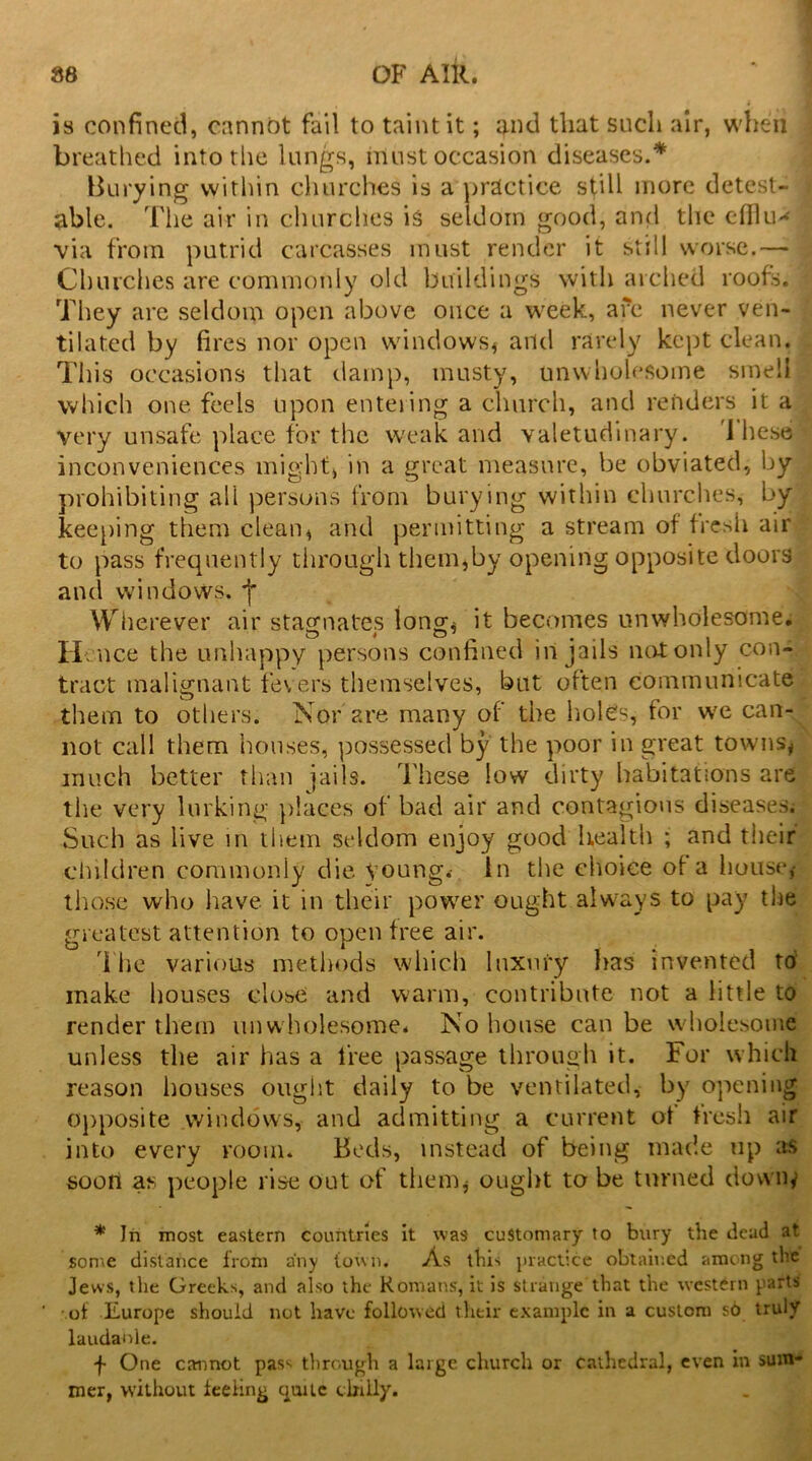 is confined, cannot fail to taint it; and that such air, when breathed into the lungs, must occasion diseases.* Burying within churches is a practice still more detest- able. The air in churches is seldom good, and the efflu- via from putrid carcasses must render it still worse.—* Churches are commonly old buildings with arched roofs. They are seldom open above once a week, are never ven- tilated by fires nor open windows; and rarely kept clean. This occasions that damp, musty, unwholesome smell| which one feels upon entering a church, and renders it a very unsafe place for the weak and valetudinary. 1 hese inconveniences might, in a great measure, be obviated, by prohibiting all persons from burying within churches, by keeping them clean, and permitting a stream of fresh air to pass frequently through them,by opening opposite doors and windows, Wherever air stagnates long, it becomes unwholesome. H •nee the unhappy persons confined in jails not only con- tract malignant fevers themselves, but often communicate them to others. Nor are many of the holes, for we can- not call them houses, possessed by the poor in great towns; much better than jails. These low dirty habitations are the very lurking places of bad air and contagious diseases. Such as live in them seldom enjoy good health ; and their children commonly die young.- In the choice of a house,- those who have it in their power ought always to pay the greatest attention to open free air. The various methods which luxury has invented to make houses close and warm, contribute not a little to render them unwholesome. No house can be wholesome unless the air has a free passage through it. For which reason houses ought daily to be ventilated, by opening opposite windows, and admitting a current of fresh air into every room. Beds, instead of being made up as soon as people rise out of them; ought to be turned downy * In most eastern countries it was customary to bury the dead at. some distance from any town. As this practice obtained among the Jews, the Greeks, and also the Romans, it is strange that the western parts of Ilurope should not have followed their example in a custom so truly laudanle. f One cannot pass through a large church or cathedral, even in sum- mer, without feeling quite chilly.