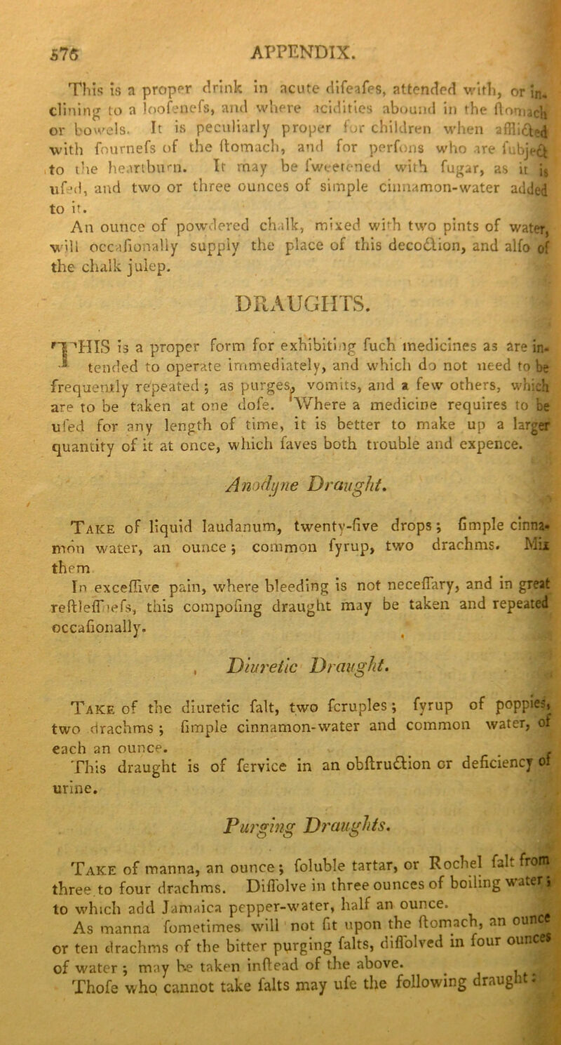 This is a proper drink in acute difeafes, attended with, or in. clining to a loofenefs, and where tcidities abound in the ftoniicli or bowels. It is peculiarly proper for children when afHidbd with fournefs of the ftomach, and for perfons who are fubjeft to the heartburn. It may be fweetened with fugar, as it i8 vif>d, and two or three ounces of simple cinnamon-water added to it. An ounce of powdered chalk, mixed whh two pints of water, will occafionally suppiy the place of this decodlion, and alfo of the chalk julep. DRAUGHTS. I HPHIS is a proper form for exhibiting fuch medicines as are in. ■s tended to operate immediately, and which do not need to be frequently repeated ; as purges,, vomits, and a few others, which are to be taken at one dofe. 'Where a medicine requires to he uied for any length of time, it is better to make up a larger quantity of it at once, which faves both trouble and expence. Anodyne Draught. Take of liquid laudanum, twenty-five drops; fimple cinna- mon water, an ounce; common fyrup, two drachms, them In exceflive pain, where bleeding is not necefiary, and in great reftleff'efs, this compofing draught may be taken and repeated occafionally. , Diuretic Draught. Take of the diuretic fait, two fcruples; fyrup of poppies, two drachms ; fimple cinnamon-water and common water, of each an ounce. . _ This draught is of fervice in an obflru&ion cr deficiency of urine. Purging Draughts. Take of manna, an ounce; foluble tartar, or Rochel faL frotn three to four drachms. Diflolve in three ounces of boiling water; to which add Jamaica pepper-water, half an ounce. j As manna fometimes will not fit upon the ftomach, an 0UI1 _ or ten drachms of the bitter purging falts, diflolved in four ounc of water ; may he taken infiead of the above. . ^ Thofe who cannot take falts may ufe the following draught: